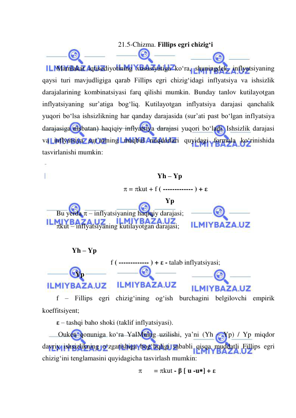  
 
  
21.5-Chizma. Fillips egri chizigʻi 
 
Mamlakat iqtisodiyotining xususiyatiga koʻra, shuningdek, inflyatsiyaning 
qaysi turi mavjudligiga qarab Fillips egri chizigʻidagi inflyatsiya va ishsizlik 
darajalarining kombinatsiyasi farq qilishi mumkin. Bunday tanlov kutilayotgan 
inflyatsiyaning sur’atiga bogʻliq. Kutilayotgan inflyatsiya darajasi qanchalik 
yuqori boʻlsa ishsizlikning har qanday darajasida (sur’ati past boʻlgan inflyatsiya 
darajasiga nisbatan) haqiqiy inflyatsiya darajasi yuqori boʻladi. Ishsizlik darajasi 
va inflyatsiya sur’atining maqbul miqdorlari quyidagi formula koʻrinishida 
tasvirlanishi mumkin: 
        
     Yh – Yp 
 = kut + f ( ------------- ) + ε 
     Yp 
Bu yerda  – inflyatsiyaning haqiqiy darajasi;  
kut – inflyatsiyaning kutilayotgan darajasi;  
 
         Yh – Yp 
f ( ------------- ) + ε - talab inflyatsiyasi; 
           Yp 
 
f – Fillips egri chizigʻining ogʻish burchagini belgilovchi empirik 
koeffitsiyent; 
ε – tashqi baho shoki (taklif inflyatsiyasi). 
 Ouken qonuniga koʻra YaIMning uzilishi, ya’ni (Yh – Yp) / Yp miqdor 
davriy ishsizlikning oʻzgarishiga bogʻliqligi sababli qisqa muddatli Fillips egri 
chizigʻini tenglamasini quyidagicha tasvirlash mumkin: 
 
= kut - β [ u -u] + ε 
