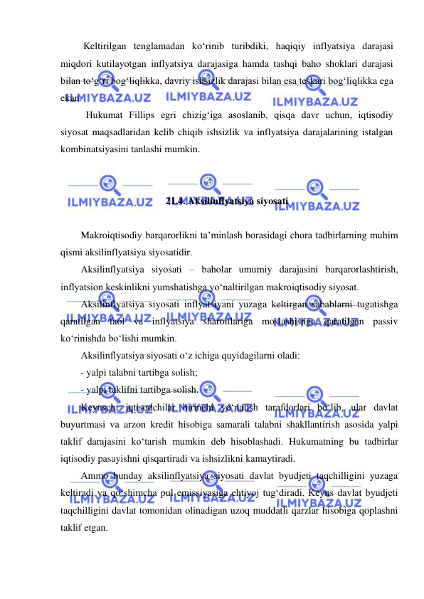  
 
 Keltirilgan tenglamadan koʻrinib turibdiki, haqiqiy inflyatsiya darajasi 
miqdori kutilayotgan inflyatsiya darajasiga hamda tashqi baho shoklari darajasi 
bilan toʻgʻri bogʻliqlikka, davriy ishsizlik darajasi bilan esa teskari bogʻliqlikka ega 
ekan.  
 Hukumat Fillips egri chizigʻiga asoslanib, qisqa davr uchun, iqtisodiy 
siyosat maqsadlaridan kelib chiqib ishsizlik va inflyatsiya darajalarining istalgan 
kombinatsiyasini tanlashi mumkin. 
 
 
21.4. Aksilinflyatsiya siyosati  
 
Makroiqtisodiy barqarorlikni ta’minlash borasidagi chora tadbirlarning muhim 
qismi aksilinflyatsiya siyosatidir. 
Aksilinflyatsiya siyosati – baholar umumiy darajasini barqarorlashtirish, 
inflyatsion keskinlikni yumshatishga yoʻnaltirilgan makroiqtisodiy siyosat. 
Aksilinflyatsiya siyosati inflyatsiyani yuzaga keltirgan sabablarni tugatishga 
qaratilgan faol va inflyatsiya sharoitlariga moslashishga qaratilgan passiv 
koʻrinishda boʻlishi mumkin.  
Aksilinflyatsiya siyosati oʻz ichiga quyidagilarni oladi: 
- yalpi talabni tartibga solish; 
- yalpi taklifni tartibga solish. 
Keynschi iqtisodchilar birinchi yoʻnalish tarafdorlari boʻlib, ular davlat 
buyurtmasi va arzon kredit hisobiga samarali talabni shakllantirish asosida yalpi 
taklif darajasini koʻtarish mumkin deb hisoblashadi. Hukumatning bu tadbirlar 
iqtisodiy pasayishni qisqartiradi va ishsizlikni kamaytiradi. 
Ammo bunday aksilinflyatsiya siyosati davlat byudjeti taqchilligini yuzaga 
keltiradi va qoʻshimcha pul emissiyasiga ehtiyoj tugʻdiradi. Keyns davlat byudjeti 
taqchilligini davlat tomonidan olinadigan uzoq muddatli qarzlar hisobiga qoplashni 
taklif etgan. 
