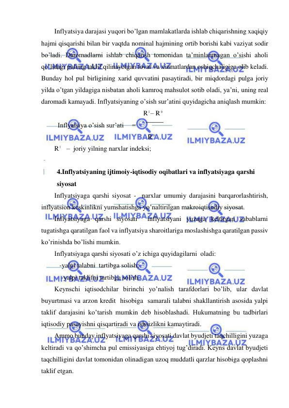  
 
Inflyatsiya darajasi yuqori bo’lgan mamlakatlarda ishlab chiqarishning xaqiqiy 
hajmi qisqarishi bilan bir vaqtda nominal hajmining ortib borishi kabi vaziyat sodir 
bo’ladi. Daromadlarni ishlab chiqarish tomonidan ta’minlanmagan o’sishi aholi 
qo’lidagi puliing taklif qilinayotgan tovar va xizmatlardan oshiqchaligiga olib keladi. 
Bunday hol pul birligining xarid quvvatini pasaytiradi, bir miqdordagi pulga joriy 
yilda o’tgan yildagiga nisbatan aholi kamroq mahsulot sotib oladi, ya’ni, uning real 
daromadi kamayadi. Inflyatsiyaning o’sish sur’atini quyidagicha aniqlash mumkin: 
                                                   R
1– R 0     
  Inflyatsiya o’sish sur’ati     =      
                                                       R 0  
R
1   –  joriy yilning narxlar indeksi; 
 
4.Inflyatsiyaning ijtimoiy-iqtisodiy oqibatlari va inflyatsiyaga qarshi 
siyosat 
Inflyatsiyaga qarshi siyosat -  narxlar umumiy darajasini barqarorlashtirish, 
inflyatsion keskinlikni yumshatishga yo’naltirilgan makroiqtisodiy siyosat. 
Inflyatsiyaga qarshi siyosati  inflyatsiyani yuzaga keltirgan sabablarni 
tugatishga qaratilgan faol va inflyatsiya sharoitlariga moslashishga qaratilgan passiv  
ko’rinishda bo’lishi mumkin.  
Inflyatsiyaga qarshi siyosati o’z ichiga quyidagilarni  oladi: 
   -yalpi talabni  tartibga solish; 
    -yalpi taklifni tartibga solish. 
Keynschi iqtisodchilar birinchi yo’nalish tarafdorlari bo’lib, ular davlat 
buyurtmasi va arzon kredit  hisobiga  samarali talabni shakllantirish asosida yalpi 
taklif darajasini ko’tarish mumkin deb hisoblashadi. Hukumatning bu tadbirlari 
iqtisodiy pasayishni qisqartiradi va ishsizlikni kamaytiradi. 
Ammo bunday inflyatsiyaga qarshi siyosati davlat byudjeti taqchilligini yuzaga 
keltiradi va qo’shimcha pul emissiyasiga ehtiyoj tug’diradi. Keyns davlat byudjeti 
taqchilligini davlat tomonidan olinadigan uzoq muddatli qarzlar hisobiga qoplashni 
taklif etgan. 
