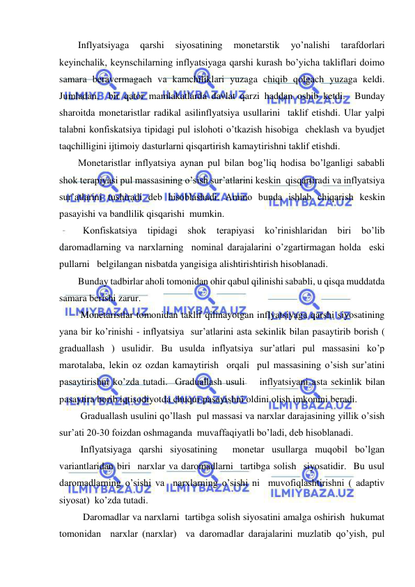  
 
Inflyatsiyaga 
qarshi 
siyosatining 
monetarstik 
yo’nalishi 
tarafdorlari 
keyinchalik, keynschilarning inflyatsiyaga qarshi kurash bo’yicha takliflari doimo 
samara beravermagach va kamchiliklari yuzaga chiqib qolgach yuzaga keldi. 
Jumladan,  bir qator mamlakatlarda davlat qarzi haddan oshib ketdi.  Bunday 
sharoitda monetaristlar radikal asilinflyatsiya usullarini  taklif etishdi. Ular yalpi 
talabni konfiskatsiya tipidagi pul islohoti o’tkazish hisobiga  cheklash va byudjet 
taqchilligini ijtimoiy dasturlarni qisqartirish kamaytirishni taklif etishdi.  
Monetaristlar inflyatsiya aynan pul bilan bog’liq hodisa bo’lganligi sababli 
shok terapiyasi pul massasining o’sish sur’atlarini keskin  qisqartiradi va inflyatsiya 
sur’atlarini tushiradi deb hisoblashadi. Ammo bunda ishlab chiqarish keskin 
pasayishi va bandlilik qisqarishi  mumkin. 
  Konfiskatsiya 
tipidagi 
shok 
terapiyasi 
ko’rinishlaridan 
biri 
bo’lib 
daromadlarning va narxlarning  nominal darajalarini o’zgartirmagan holda  eski 
pullarni   belgilangan nisbatda yangisiga alishtirishtirish hisoblanadi.  
Bunday tadbirlar aholi tomonidan ohir qabul qilinishi sababli, u qisqa muddatda 
samara berishi zarur. 
 Monetaristlar tomonidan taklif qilinayotgan inflyatsiyaga qarshi siyosatining 
yana bir ko’rinishi - inflyatsiya  sur’atlarini asta sekinlik bilan pasaytirib borish ( 
graduallash ) usulidir. Bu usulda inflyatsiya sur’atlari pul massasini ko’p 
marotalaba, lekin oz ozdan kamaytirish  orqali  pul massasining o’sish sur’atini 
pasaytirishni ko’zda tutadi.  Graduallash usuli    inflyatsiyani asta sekinlik bilan 
pasaytira borib iqtisodiyotda chuqur pasayishni oldini olish imkonini beradi.  
 Graduallash usulini qo’llash  pul massasi va narxlar darajasining yillik o’sish 
sur’ati 20-30 foizdan oshmaganda  muvaffaqiyatli bo’ladi, deb hisoblanadi. 
 Inflyatsiyaga qarshi siyosatining  monetar usullarga muqobil bo’lgan  
variantlaridan biri  narxlar va daromadlarni  tartibga solish  siyosatidir.  Bu usul 
daromadlarning o’sishi va  narxlarning o’sishi ni  muvofiqlashtirishni ( adaptiv 
siyosat)  ko’zda tutadi.  
  Daromadlar va narxlarni  tartibga solish siyosatini amalga oshirish  hukumat 
tomonidan  narxlar (narxlar)  va daromadlar darajalarini muzlatib qo’yish, pul 
