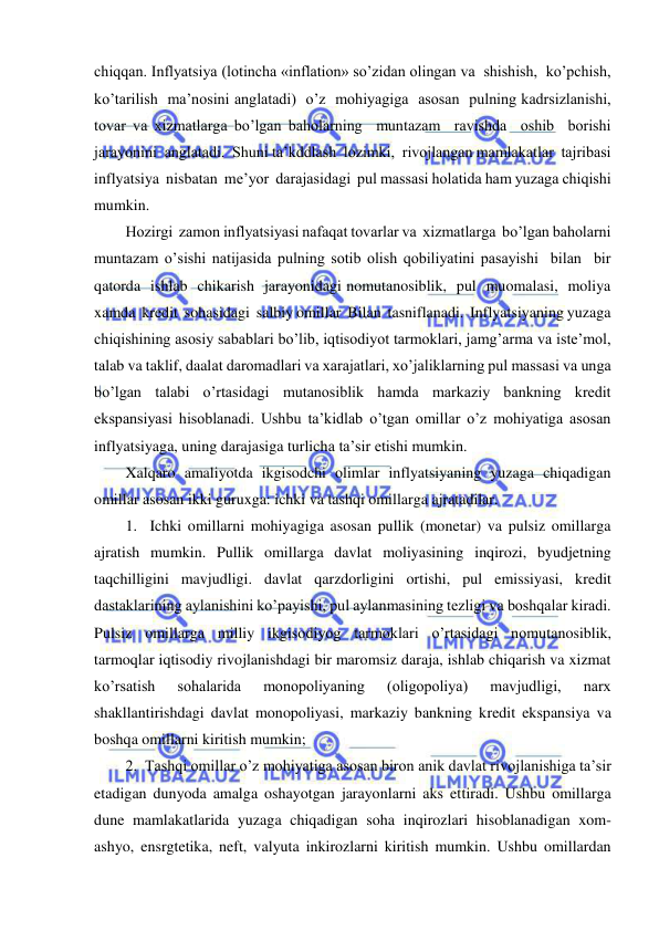  
 
chiqqan. Inflyatsiya (lotincha «inflation» so’zidan olingan va  shishish,  ko’pchish,  
ko’tarilish  ma’nosini anglatadi)  o’z  mohiyagiga  asosan  pulning kadrsizlanishi, 
tovar va xizmatlarga bo’lgan baholarning  muntazam  ravishda  oshib  borishi 
jarayonini  anglatadi.  Shuni ta’kddlash  lozimki,  rivojlangan mamlakatlar  tajribasi  
inflyatsiya  nisbatan  me’yor  darajasidagi  pul massasi holatida ham yuzaga chiqishi 
mumkin. 
Hozirgi  zamon inflyatsiyasi nafaqat tovarlar va  xizmatlarga  bo’lgan baholarni  
muntazam o’sishi natijasida pulning sotib olish qobiliyatini pasayishi  bilan  bir  
qatorda  ishlab  chikarish  jarayonidagi nomutanosiblik,  pul  muomalasi,  moliya 
xamda  kredit  sohasidagi  salbiy omillar  Bilan  tasniflanadi.  Inflyatsiyaning yuzaga 
chiqishining asosiy sabablari bo’lib, iqtisodiyot tarmoklari, jamg’arma va iste’mol, 
talab va taklif, daalat daromadlari va xarajatlari, xo’jaliklarning pul massasi va unga 
bo’lgan talabi o’rtasidagi mutanosiblik hamda markaziy bankning kredit 
ekspansiyasi hisoblanadi. Ushbu ta’kidlab o’tgan omillar o’z mohiyatiga asosan 
inflyatsiyaga, uning darajasiga turlicha ta’sir etishi mumkin. 
Xalqaro amaliyotda ikgisodchi olimlar inflyatsiyaning yuzaga chiqadigan 
omillar asosan ikki guruxga: ichki va tashqi omillarga ajratadilar.   
1.  Ichki omillarni mohiyagiga asosan pullik (monetar) va pulsiz omillarga 
ajratish mumkin. Pullik omillarga davlat moliyasining inqirozi, byudjetning 
taqchilligini mavjudligi. davlat qarzdorligini ortishi, pul emissiyasi, kredit 
dastaklarining aylanishini ko’payishi, pul aylanmasining tezligi va boshqalar kiradi. 
Pulsiz omillarga milliy ikgisodiyog tarmoklari o’rtasidagi nomutanosiblik, 
tarmoqlar iqtisodiy rivojlanishdagi bir maromsiz daraja, ishlab chiqarish va xizmat 
ko’rsatish 
sohalarida 
monopoliyaning 
(oligopoliya) 
mavjudligi, 
narx 
shakllantirishdagi davlat monopoliyasi, markaziy bankning kredit ekspansiya va 
boshqa omillarni kiritish mumkin; 
2.  Tashqi omillar o’z mohiyatiga asosan biron anik davlat rivojlanishiga ta’sir 
etadigan dunyoda amalga oshayotgan jarayonlarni aks ettiradi. Ushbu omillarga 
dune mamlakatlarida yuzaga chiqadigan soha inqirozlari hisoblanadigan xom-
ashyo, ensrgtetika, neft, valyuta inkirozlarni kiritish mumkin. Ushbu omillardan 
