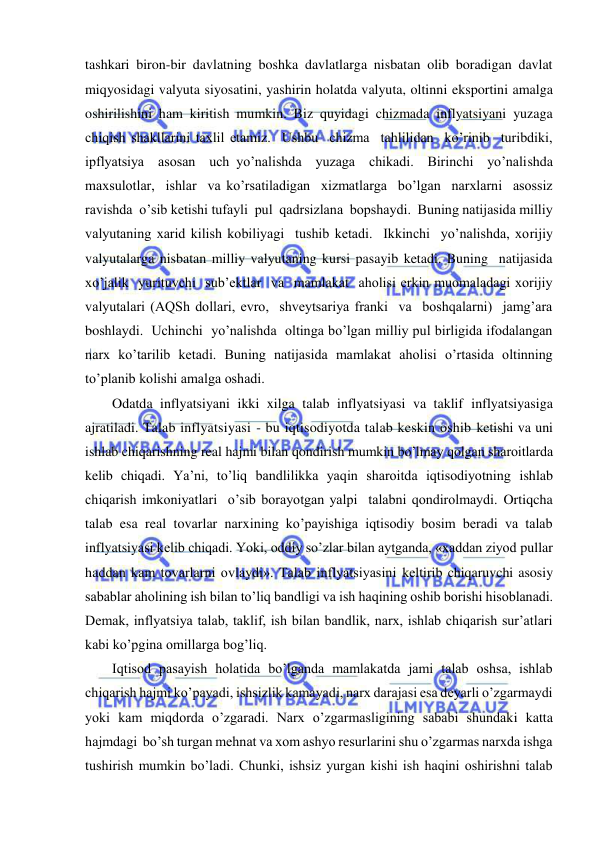  
 
tashkari biron-bir davlatning boshka davlatlarga nisbatan olib boradigan davlat 
miqyosidagi valyuta siyosatini, yashirin holatda valyuta, oltinni eksportini amalga 
oshirilishini ham kiritish mumkin. Biz quyidagi chizmada inflyatsiyani yuzaga 
chiqish shakllarini taxlil etamiz.  Ushbu  chizma  tahlilidan  ko’rinib  turibdiki,  
ipflyatsiya  asosan  uch yo’nalishda  yuzaga  chikadi.  Birinchi  yo’nalishda  
maxsulotlar,  ishlar  va ko’rsatiladigan  xizmatlarga  bo’lgan  narxlarni  asossiz  
ravishda  o’sib ketishi tufayli  pul  qadrsizlana  bopshaydi.  Buning natijasida milliy 
valyutaning xarid kilish kobiliyagi  tushib ketadi.  Ikkinchi  yo’nalishda, xorijiy 
valyutalarga nisbatan milliy valyutaning kursi pasayib ketadi. Buning  natijasida  
xo’jalik  yurituvchi  sub’ektlar  va  mamlakat  aholisi erkin muomaladagi xorijiy 
valyutalari (AQSh dollari, evro,  shveytsariya franki  va  boshqalarni)  jamg’ara  
boshlaydi.  Uchinchi  yo’nalishda  oltinga bo’lgan milliy pul birligida ifodalangan 
narx ko’tarilib ketadi. Buning natijasida mamlakat aholisi o’rtasida oltinning 
to’planib kolishi amalga oshadi. 
Odatda inflyatsiyani ikki xilga talab inflyatsiyasi va taklif inflyatsiyasiga 
ajratiladi. Talab inflyatsiyasi - bu iqtisodiyotda talab keskin oshib ketishi va uni 
ishlab chiqarishning real hajmi bilan qondirish mumkin bo’lmay qolgan sharoitlarda 
kelib chiqadi. Ya’ni, to’liq bandlilikka yaqin sharoitda iqtisodiyotning ishlab 
chiqarish imkoniyatlari  o’sib borayotgan yalpi  talabni qondirolmaydi. Ortiqcha 
talab esa real tovarlar narxining ko’payishiga iqtisodiy bosim beradi va talab 
inflyatsiyasi kelib chiqadi. Yoki, oddiy so’zlar bilan aytganda, «xaddan ziyod pullar 
haddan kam tovarlarni ovlaydi». Talab inflyatsiyasini keltirib chiqaruvchi asosiy 
sabablar aholining ish bilan to’liq bandligi va ish haqining oshib borishi hisoblanadi. 
Demak, inflyatsiya talab, taklif, ish bilan bandlik, narx, ishlab chiqarish sur’atlari 
kabi ko’pgina omillarga bog’liq.  
Iqtisod pasayish holatida bo’lganda mamlakatda jami talab oshsa, ishlab 
chiqarish hajmi ko’payadi, ishsizlik kamayadi, narx darajasi esa deyarli o’zgarmaydi 
yoki kam miqdorda o’zgaradi. Narx o’zgarmasligining sababi shundaki katta 
hajmdagi  bo’sh turgan mehnat va xom ashyo resurlarini shu o’zgarmas narxda ishga 
tushirish mumkin bo’ladi. Chunki, ishsiz yurgan kishi ish haqini oshirishni talab 
