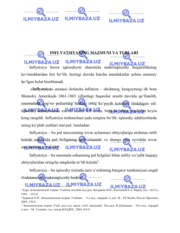  
 
 
 
 
 
INFLYATSIYANING MAZMUNI VA TURLARI 
  
Inflyatsiya bozor iqtisodiyoti sharoitida makroiqtisodiy beqarorlikning 
ko‘rinishlaridan biri bo‘lib, hozirgi davrda barcha mamlakatlar uchun umumiy 
bo‘lgan holat hisoblanadi.  
 «Inflyatsiya» atamasi (lotincha inflation – shishmoq, kengaymoq) ilk bora 
Shimoliy Amerikada 1861-1865 yillardagi fuqarolar urushi davrida qo‘llanilib, 
muomalada qog‘oz pullarning haddan ortiq ko‘payib ketishini ifodalagan edi. 
Iqtisodiy adabiyotlarda esa bu atama XX asrda, birinchi jahon urushidan keyin 
keng tarqaldi. Inflyatsiya tushunchasi juda serqirra bo‘lib, iqtisodiy adabiyotlarda 
uning ko‘plab izohlari mavjud. Jumladan:   
Inflyatsiya – bu pul massasining tovar aylanmasi ehtiyojlariga nisbatan ortib 
ketishi natijasida pul birligining qadrsizlanishi va shunga mos ravishda tovar 
narxlarining o‘sishidir1.  
Inflyatsiya – bu muomala sohasining pul belgilari bilan milliy xo‘jalik haqiqiy 
ehtiyojlaridan ortiqcha miqdorda to‘lib ketishi2.   
Inflyatsiya – bu iqtisodiy tizimda narx o‘sishining barqaror tendensiyasi orqali 
ifodalanuvchi makroiqtisodiy hodisa3.   
                                           
1 Курс экономической теории. Учебное пособие под ред. Чепурина М.Н., Киселевой Е.А. Киров, изд. «АСА», 
1995. – 423-б.  
2 Борисов Е.Ф. Экономическая теория: Учебник. – 2-е изд., перераб. и доп. М.: ТК Велби, Изд-во Проспект, 
2005, 170-б.  
3 Экономическая теория: Учеб. для студ. высш. учеб. заведений / Под ред. В.Д.Камаева. – 10-е изд., перераб. 
и доп. - М.: Гуманит. изд. центр ВЛАДОС, 2004, 416-б.  
