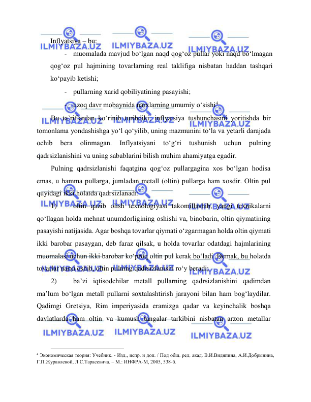  
 
Inflyatsiya – bu:  
- muomalada mavjud bo‘lgan naqd qog‘oz pullar yoki naqd bo‘lmagan 
qog‘oz pul hajmining tovarlarning real taklifiga nisbatan haddan tashqari 
ko‘payib ketishi;  
- pullarning xarid qobiliyatining pasayishi;  
- uzoq davr mobaynida narxlarning umumiy o‘sishi4.  
Bu ta’riflardan ko‘rinib turibdiki, inflyatsiya tushunchasini yoritishda bir 
tomonlama yondashishga yo‘l qo‘yilib, uning mazmunini to‘la va yetarli darajada 
ochib 
bera 
olinmagan. 
Inflyatsiyani 
to‘g‘ri 
tushunish 
uchun 
pulning 
qadrsizlanishini va uning sabablarini bilish muhim ahamiyatga egadir.  
Pulning qadrsizlanishi faqatgina qog‘oz pullargagina xos bo‘lgan hodisa 
emas, u hamma pullarga, jumladan metall (oltin) pullarga ham xosdir. Oltin pul 
quyidagi ikki holatda qadrsizlanadi:  
1) 
oltin qazib olish texnologiyasi takomillashib, yangi texnikalarni 
qo‘llagan holda mehnat unumdorligining oshishi va, binobarin, oltin qiymatining 
pasayishi natijasida. Agar boshqa tovarlar qiymati o‘zgarmagan holda oltin qiymati 
ikki barobar pasaygan, deb faraz qilsak, u holda tovarlar odatdagi hajmlarining 
muomalasi uchun ikki barobar ko‘proq oltin pul kerak bo‘ladi. Demak, bu holatda 
tovarlar narxi oshib, oltin pulning qadrsizlanishi ro‘y beradi;  
2) 
ba’zi iqtisodchilar metall pullarning qadrsizlanishini qadimdan 
ma’lum bo‘lgan metall pullarni soxtalashtirish jarayoni bilan ham bog‘laydilar. 
Qadimgi Gretsiya, Rim imperiyasida eramizga qadar va keyinchalik boshqa 
davlatlarda ham oltin va kumush tangalar tarkibini nisbatan arzon metallar 
                                           
4 Экономическая теория: Учебник. - Изд., испр. и доп. / Под общ. ред. акад. В.И.Видяпина, А.И.Добрынина, 
Г.П.Журавлевой, Л.С.Тарасевича. – М.: ИНФРА-М, 2005, 538-б.  
