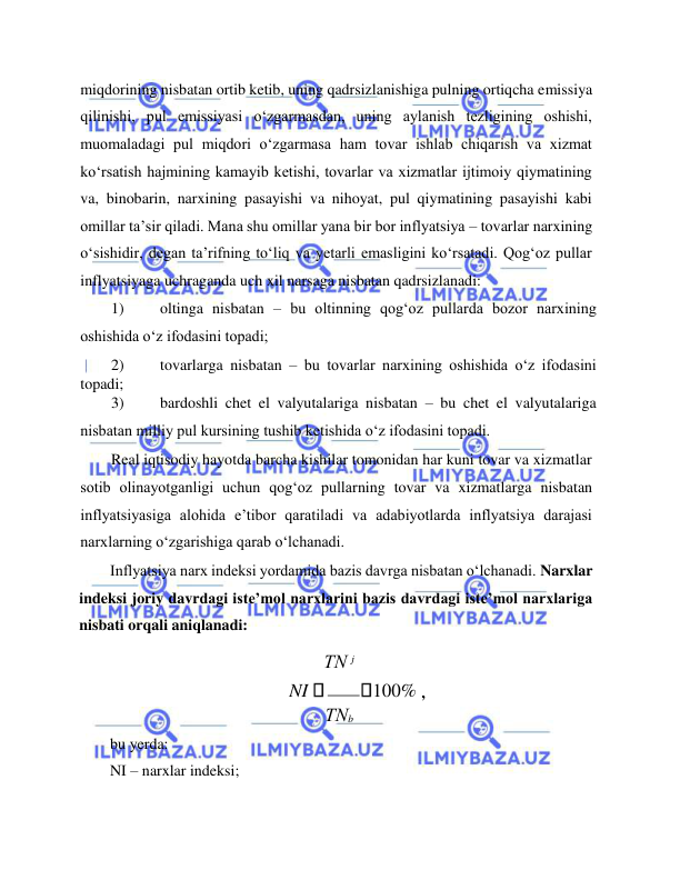  
 
miqdorining nisbatan ortib ketib, uning qadrsizlanishiga pulning ortiqcha emissiya 
qilinishi, pul emissiyasi o‘zgarmasdan, uning aylanish tezligining oshishi, 
muomaladagi pul miqdori o‘zgarmasa ham tovar ishlab chiqarish va xizmat 
ko‘rsatish hajmining kamayib ketishi, tovarlar va xizmatlar ijtimoiy qiymatining 
va, binobarin, narxining pasayishi va nihoyat, pul qiymatining pasayishi kabi 
omillar ta’sir qiladi. Mana shu omillar yana bir bor inflyatsiya – tovarlar narxining 
o‘sishidir, degan ta’rifning to‘liq va yetarli emasligini ko‘rsatadi. Qog‘oz pullar 
inflyatsiyaga uchraganda uch xil narsaga nisbatan qadrsizlanadi:  
1) 
oltinga nisbatan – bu oltinning qog‘oz pullarda bozor narxining 
oshishida o‘z ifodasini topadi;  
2) 
tovarlarga nisbatan – bu tovarlar narxining oshishida o‘z ifodasini 
topadi;  
3) 
bardoshli chet el valyutalariga nisbatan – bu chet el valyutalariga 
nisbatan milliy pul kursining tushib ketishida o‘z ifodasini topadi.  
Real iqtisodiy hayotda barcha kishilar tomonidan har kuni tovar va xizmatlar 
sotib olinayotganligi uchun qog‘oz pullarning tovar va xizmatlarga nisbatan 
inflyatsiyasiga alohida e’tibor qaratiladi va adabiyotlarda inflyatsiya darajasi 
narxlarning o‘zgarishiga qarab o‘lchanadi.   
Inflyatsiya narx indeksi yordamida bazis davrga nisbatan o‘lchanadi. Narxlar 
indeksi joriy davrdagi iste’mol narxlarini bazis davrdagi iste’mol narxlariga 
nisbati orqali aniqlanadi:  
ТN j 
 
NI  
100% ,  
ТNb 
bu yerda:  
NI – narxlar indeksi;  
