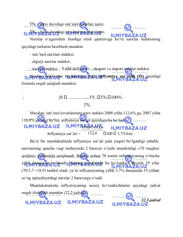  
 
TNj – joriy davrdagi iste’mol tovarlari narxi;  
TNb – bazis davrdagi iste’mol tovarlari narxi.  
Narxlar o‘zgarishini hisobga olish qamroviga ko‘ra narxlar indeksining 
quyidagi turlarini hisoblash mumkin:  
- iste’mol narxlari indeksi;  
- ulgurji narxlar indeksi;  
- narxlar indeksi – YaIM deflyatori; - eksport va import narxlar indeksi.  
Narxlar indeksidan foydalangan holda inflyatsiya sur’atini (IS) quyidagi 
formula orqali aniqlash mumkin:  
IS  
ТN j ТNb 100%.  
ТNb 
Masalan, iste’mol tovarlarining narx indeksi 2008 yilda 112,6% ga, 2007 yilda 
116,8% ga teng bo‘lsa, inflyatsiya sur’ati quyidagicha bo‘ladi:  
Inflyatsiya sur’ati = 
100  3,7%foiz.  
Ba’zi bir mamlakatlarda inflyatsiya sur’ati juda yuqori bo‘lganligi sababli, 
narxlarning qancha vaqt mobaynida 2 baravar o‘sishi mumkinligi «70 miqdori 
qoidasi» yordamida aniqlanadi. Buning uchun 70 sonini inflyatsiyaning o‘rtacha 
yillik darajasiga bo‘linadi. Bizning misolimida bu ko‘rsatkich deyarli 19 yilni 
(70/3,7 =18,9) tashkil etadi, ya’ni inflyatsiyaning yillik 3,7% darajasida 19 yildan 
so‘ng iqtisodiyotdagi narxlar 2 baravarga o‘sadi.  
Mamlakatimizda inflyatsiyaning asosiy ko‘rsatkichlarini quyidagi jadval 
orqali ifodalash mumkin (22.2-jadval).  
22.2-jadval   
