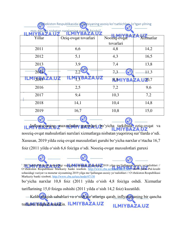  
 
O‘zbekiston Respublikasida inflyatsiyaning asosiy ko‘rsatkichlari  (o‘tgan yilning 
mos davriga nisbatan narxlarning o‘sishi, foizda)1   
Yillar  
Oziq-ovqat tovarlari  
Nooziq-ovqat 
tovarlari  
Xizmatlar  
2011  
6,6   
4,8   
14,2   
2012  
5,1  
4,3  
16,5  
2013  
3,9  
7,4  
13,8  
2014  
2,2  
7,3  
11,3  
2015  
1,3  
8,8  
10,7  
2016  
2,5  
7,2  
9,6  
2017  
9,4  
10,3  
7,2  
2018  
14,1  
10,4  
14,8  
2019  
16,7  
10,8  
15,0  
  
Inflyatsiyaning maxsulotlar guruxlari bo‘yicha tarkibida oziq-ovqat va 
nooziq-ovqat mahsulotlari narxlari xizmatlarga nisbatan yuqoriroq sur’tlarda o‘sdi. 
Xususan, 2019 yilda oziq-ovqat maxsulotlari guruhi bo‘yicha narxlar o‘rtacha 16,7 
foiz (2011 yilda o‘sish 6,6 foiz)ga o‘sdi. Nooziq-ovqat maxsulotlari guruxi  
                                                  
1 2017 yilda Pul-krеdit sohasidagi vaziyat va monеtar siyosatning 2018 yilga mo‘ljallangan asosiy yo‘nalishlari // 
O‘zbеkiston Rеspublikasi Markaziy banki xisoboti. http://www.cbu.uz/uzc/node/47130; 2018 yilda Pul-krеdit 
sohasidagi vaziyat va monеtar siyosatning 2019 yilga mo‘ljallangan asosiy yo‘nalishlari // O‘zbеkiston Rеspublikasi 
Markaziy banki xisoboti. http://www.cbu.uz/uzc/node/47130  
bo‘yicha narxlar 10,8 foiz (2011 yilda o‘sish 4,8 foiz)ga oshdi. Xizmatlar 
tariflarining 15,0 foizga oshishi (2011 yilda o‘sish 14,2 foiz) kuzatildi.  
Kelib chiqish sabablari va o‘sish sur’atlariga qarab, inflyatsiyaning bir qancha 
turlarini farqlash mumkin.  
