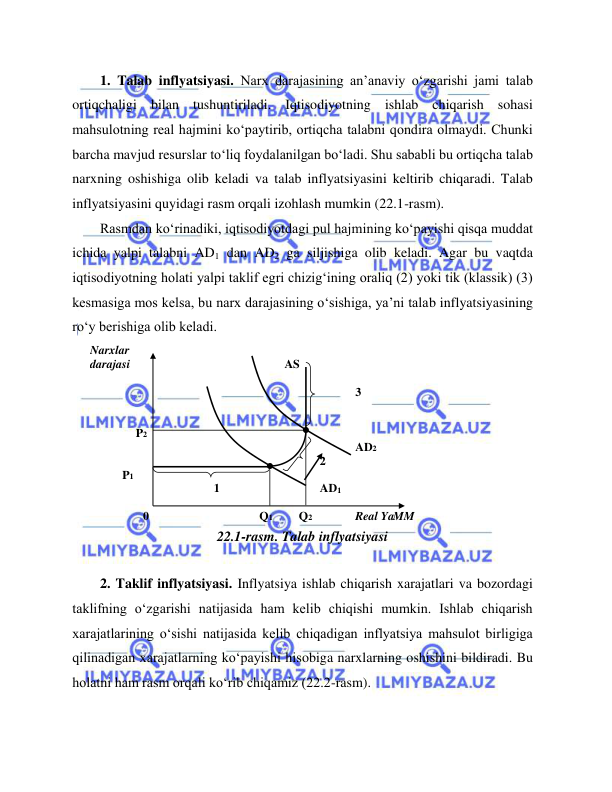  
 
1. Talab inflyatsiyasi. Narx darajasining an’anaviy o‘zgarishi jami talab 
ortiqchaligi bilan tushuntiriladi. Iqtisodiyotning ishlab chiqarish sohasi 
mahsulotning real hajmini ko‘paytirib, ortiqcha talabni qondira olmaydi. Chunki 
barcha mavjud resurslar to‘liq foydalanilgan bo‘ladi. Shu sababli bu ortiqcha talab 
narxning oshishiga olib keladi va talab inflyatsiyasini keltirib chiqaradi. Talab 
inflyatsiyasini quyidagi rasm orqali izohlash mumkin (22.1-rasm).   
Rasmdan ko‘rinadiki, iqtisodiyotdagi pul hajmining ko‘payishi qisqa muddat 
ichida yalpi talabni AD1 dan AD2 ga siljishiga olib keladi. Agar bu vaqtda 
iqtisodiyotning holati yalpi taklif egri chizig‘ining oraliq (2) yoki tik (klassik) (3) 
kesmasiga mos kelsa, bu narx darajasining o‘sishiga, ya’ni talab inflyatsiyasining 
ro‘y berishiga olib keladi.   
 
22.1-rasm. Talab inflyatsiyasi  
  
2. Taklif inflyatsiyasi. Inflyatsiya ishlab chiqarish xarajatlari va bozordagi 
taklifning o‘zgarishi natijasida ham kelib chiqishi mumkin. Ishlab chiqarish 
xarajatlarining o‘sishi natijasida kelib chiqadigan inflyatsiya mahsulot birligiga 
qilinadigan xarajatlarning ko‘payishi hisobiga narxlarning oshishini bildiradi. Bu 
holatni ham rasm orqali ko‘rib chiqamiz (22.2-rasm).  
Narx lar   
darajasi     
  
  
  
AS   
  
3   
  
  
P 2   
  
    
  
  
  
  
  
  
AD 2   
2   
P   
1   
  
    
  
  
1   
  
  
AD 1   
  
  
  
0   
  Q 1   
Q 2     
Real  Ya MM   
