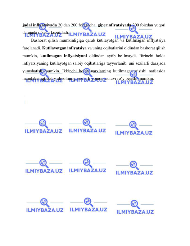  
 
jadal inflyatsiyada 20 dan 200 foizgacha, giperinflyatsiyada 200 foizdan yuqori 
darajada o‘sishi kuzatiladi.  
Bashorat qilish mumkinligiga qarab kutilayotgan va kutilmagan inflyatsiya 
farqlanadi. Kutilayotgan inflyatsiya va uning oqibatlarini oldindan bashorat qilish 
mumkin, kutilmagan inflyatsiyani oldindan aytib bo‘lmaydi. Birinchi holda 
inflyatsiyaning kutilayotgan salbiy oqibatlariga tayyorlanib, uni sezilarli darajada 
yumshatish mumkin. Ikkinchi holda narxlarning kutilmagan o‘sishi natijasida 
mamlakat iqtisodiy ahvolining sezilarli yomonlashuvi ro‘y berishi mumkin.   
 
