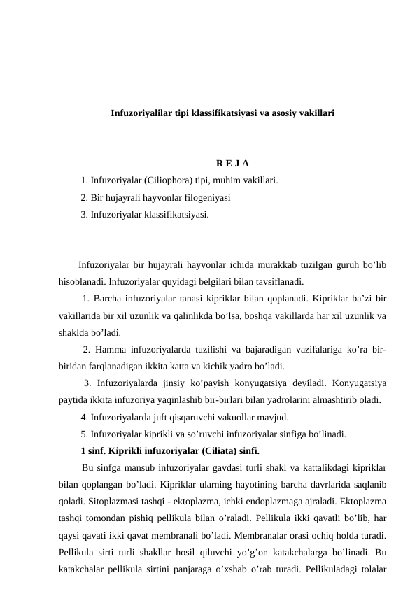 Infuzoriyalilar tipi klassifikatsiyasi va asosiy vakillari
R E J A
 1. Infuzoriyalar (Ciliophora) tipi, muhim vakillari.
 2. Bir hujayrali hayvonlar filogeniyasi
 3. Infuzoriyalar klassifikatsiyasi.
Infuzoriyalar bir hujayrali hayvonlar ichida murakkab tuzilgan guruh bo’lib
hisoblanadi. Infuzoriyalar quyidagi belgilari bilan tavsiflanadi.
 1. Barcha infuzoriyalar tanasi kipriklar bilan qoplanadi. Kipriklar ba’zi bir
vakillarida bir xil uzunlik va qalinlikda bo’lsa, boshqa vakillarda har xil uzunlik va
shaklda bo’ladi.
 2. Hamma infuzoriyalarda tuzilishi va bajaradigan vazifalariga ko’ra bir-
biridan farqlanadigan ikkita katta va kichik yadro bo’ladi.
 3. Infuzoriyalarda  jinsiy  ko’payish  konyugatsiya  deyiladi.  Konyugatsiya
paytida ikkita infuzoriya yaqinlashib bir-birlari bilan yadrolarini almashtirib oladi.
 4. Infuzoriyalarda juft qisqaruvchi vakuollar mavjud.
 5. Infuzoriyalar kiprikli va so’ruvchi infuzoriyalar sinfiga bo’linadi.
 1 sinf. Kiprikli infuzoriyalar (Ciliata) sinfi.
 Bu sinfga mansub infuzoriyalar gavdasi turli shakl va kattalikdagi kipriklar
bilan qoplangan bo’ladi. Kipriklar ularning hayotining barcha davrlarida saqlanib
qoladi. Sitoplazmasi tashqi - ektoplazma, ichki endoplazmaga ajraladi. Ektoplazma
tashqi tomondan pishiq pellikula bilan o’raladi. Pellikula ikki qavatli bo’lib, har
qaysi qavati ikki qavat membranali bo’ladi. Membranalar orasi ochiq holda turadi.
Pellikula sirti turli shakllar hosil qiluvchi yo’g’on katakchalarga bo’linadi. Bu
katakchalar pellikula sirtini panjaraga o’xshab o’rab turadi. Pellikuladagi tolalar
