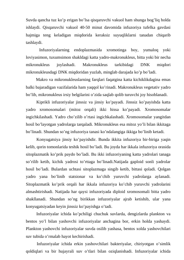 Suvda qancha tuz ko’p erigan bo’lsa qisqaruvchi vakuol ham shunga bog’liq holda
ishlaydi. Qisqaruvchi vakuol 40-50 minut davomida infuzoriya tufelka gavdasi
hajmiga  teng  keladigan  miqdorida  keraksiz  suyuqliklarni  tanadan  chiqarib
tashlaydi.
 
Infuzoriyalarning  endoplazmasida  xromotinga  boy,  yumaloq  yoki
loviyasimon, tuxumsimon shakldagi katta yadro-makronukleus, bitta yoki bir necha
mikronukleus  joylashadi.  Makronukleus  tarkibidagi  DNK  miqdori
mikronukleusdagi DNK miqdoridan yuzlab, minglab darajada ko’p bo’ladi.
 Makro va mikronukleuslarning farqlari faqatgina katta kichiklikdagina emas
balki bajaradigan vazifalarida ham yaqqol ko’rinadi. Makronukleus vegetativ yadro
bo’lib, mikronukleus irsiy belgilarini o’zida saqlab qolib turuvchi joy hisoblanadi.
 Kiprikli infuzoriyalar jinssiz va jinsiy ko’payadi. Jinssiz ko’payishda katta
yadro  xromosomalari  (mitoz  orqali)  ikki  hissa  ko’payadi.  Xromosomalar
ingichkilashadi. Yadro cho’zilib o’rtasi ingichkalashadi. Xromosomalar yangitdan
hosil bo’layotgan yadrolarga tarqaladi. Mikronukleus esa mitoz yo’li bilan ikkitaga
bo’linadi. Shundan so’ng infuzoriya tanasi ko’ndalangiga ikkiga bo’linib ketadi. 
 Konyugatsiya jinsiy ko’payishdir. Bunda ikkita infuzoriya bir-biriga yaqin
kelib, qorin tomonlarida teshik hosil bo’ladi. Bu joyda har ikkala infuzoriya orasida
sitoplazmatik ko’prik paydo bo’ladi. Bu ikki infuzoriyaning katta yadrolari tanaga
so’rilib ketib, kichik yadrosi to’rttaga bo’linadi.Natijada gaploid sonli yadrolar
hosil bo’ladi. Bulardan uchtasi sitoplazmaga singib ketib, bittasi qoladi. Qolgan
yadro  yana  bo’linib  statsionar  va  ko’chib  yuruvchi  yadrolarga  aylanadi.
Sitoplazmatik ko’prik orqali har ikkala infuzoriya ko’chib yuruvchi yadrolarini
almashtirishadi. Natijada har qaysi infuzoriyada diploid xromosomali bitta yadro
shakllanadi.  Shundan  so’ng  birikkan  infuzoriyalar  ajrab  ketishib,  ular  yana
konyugatsiyadan keyin jinssiz ko’payishga o’tadi. 
 Infuzoriyalar ichida ko’pchiligi chuchuk suvlarda, dengizlarda plankton va
bentos yo’l bilan yashovchi infuzoriyalar anchagina bor, erkin holda yashaydi.
Plankton yashovchi infuzoriyalar suvda osilib yashasa, bentos xolda yashovchilari
suv tubida o’rmalab hayot kechirishadi.
 Infuzoriyalar ichida erkin yashovchilari bakteriyalar, chiriyotgan o’simlik
qoldiqlari  va bir hujayrali  suv o’tlari bilan oziqlanishadi. Infuzoriyalar  ichida
