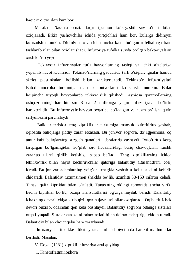 haqiqiy o’txo’rlari ham bor. 
Masalan,  Nassula  ornata  faqat  ipsimon  ko’k-yashil  suv  o’tlari  bilan
oziqlanadi.  Erkin  yashovchilar  ichida  yirtqichlari  ham  bor.  Bularga  didiniyni
ko’rsatish mumkin. Didiniylar o’zlaridan ancha katta bo’lgan tufelkalarga ham
tashlanib ular bilan oziqlanishadi. Infuzoriya tufelka suvda bo’lgan bakteriyalarni
xush ko’rib yeydi. 
 Tekinxo’r  infuzoriyalar  turli  hayvonlarning  tashqi  va  ichki  a’zolariga
yopishib hayot kechiradi. Tekinxo’rlarning gavdasida turli o’siqlar, ignalar hamda
skelet  plastinkalari  bo’lishi  bilan  xarakterlanadi.  Tekinxo’r  infuzoriyalari
Entodinamorpha  turkumiga  mansub  jonivorlarni  ko’rsatish  mumkin.  Bular
ko’pincha  tuyoqli  hayvonlarda  tekinxo’rlik  qilishadi.  Ayniqsa  qoramollarning
oshqozonining  har  bir  sm  3  da  2  millionga  yaqin  infuzoriyalar  bo’lishi
harakterlidir. Bu infuzoriyalr hayvon ovqatida bo’ladigan va hazm bo’lishi qiyin
sellyulozani parchalaydi. 
 Baliqlar terisida  teng kiprikliklar  turkumiga mansub ixtiofitirius yashab,
oqibatda baliqlarga jiddiy zarar etkazadi. Bu jonivor zog’ora, do’ngpeshona, oq
amur kabi baliqlarning suzgich qanotlari, jabralarida yashaydi. Ixtioftirius keng
tarqalgan  bo’lganligidan  ko’plab  suv  havzalaridagi  baliq  chavoqlarini  kuchli
zararlab  ularni  qirilib  ketishiga  sabab  bo’ladi.  Teng  kipriklilarning  ichida
tekinxo’rlik  bilan  hayot  kechiruvchilar  qatoriga  balantidiy  (Balantidium  coli)
kiradi. Bu jonivor odamlarning yo’g’on ichagida yashab u kolit kasalini keltirib
chiqaradi. Balantidiy tuxumsimon shaklda bo’lib, uzunligi 30-150 mikron keladi.
Tanasi qalin kipriklar bilan o’raladi. Tanasining oldingi tomonida ancha yirik,
kuchli kipriklar bo’lib, ozuqa mahsulotlarini og’ziga haydab beradi. Balantidiy
ichakning devori ichiga kirib qizil qon hujayralari bilan oziqlanadi. Oqibatda ichak
devori buzilib, odamdan qon keta boshlaydi. Balantidiy sog’lom odamga sistalari
orqali yuqadi. Sistalar esa kasal odam axlati bilan doimo tashqariga chiqib turadi.
Balantidiy bilan cho’chqalar ham zararlanadi. 
 Infuzoryalar tipi klassifikatsiyasida turli adabiyotlarda har xil ma’lumotlar
beriladi. Masalan, 
V. Dogel (1981) kiprikli infuzoriyalarni quyidagi
 1. Kinetofragminophora 

