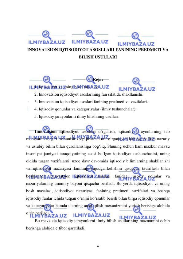  
 
6 
 
 
 
 
INNOVATSION IQTISODIYOT ASOSLLARI FANINING PREDMETI VA 
BILISH USULLARI 
 
 
Reja: 
1. Iqtisodiyot va uning bosh masalasi. 
2. Innovatsion iqtisodiyot asoslarining fan sifatida shakllanishi. 
3. Innovatsion iqtisodiyot asoslari fanining predmeti va vazifalari. 
4. Iqtisodiy qonunlar va kategoriyalar (ilmiy tushunchalar). 
5. Iqtisodiy jarayonlarni ilmiy bilishning usullari. 
 
Innovatsion iqtisodiyot asoslari o‘rganish, iqtisodiy jarayonlarning tub 
mohiyatini to‘g‘ri tushunish ko‘p jihatdan uni o‘rganuvchilarning ma’lum nazariy 
va uslubiy bilim bilan qurollanishiga bog‘liq. Shuning uchun ham mazkur mavzu 
insoniyat jamiyati taraqqiyotining asosi bo‘lgan iqtisodiyot tushunchasini, uning 
oldida turgan vazifalarni, uzoq davr davomida iqtisodiy bilimlarning shakllanishi 
va iqtisodiyot nazariyasi fanining vujudga kelishini qisqacha tavsiflash bilan 
boshlanadi. Innovatsion iqtisodiyot asoslari fanidagi asosiy oqimlar va 
nazariyalarning umumiy bayoni qisqacha beriladi. Bu yerda iqtisodiyot va uning 
bosh masalasi, iqtisodiyot nazariyasi fanining predmeti, vazifalari va boshqa 
iqtisodiy fanlar ichida tutgan o‘rnini ko‘rsatib berish bilan birga iqtisodiy qonunlar 
va kategoriyalar hamda ularning amal qilish mexanizmini yoritib berishga alohida 
o‘rin beriladi. 
Bu mavzuda iqtisodiy jarayonlarni ilmiy bilish usullarining mazmunini ochib 
berishga alohida e’tibor qaratiladi. 
