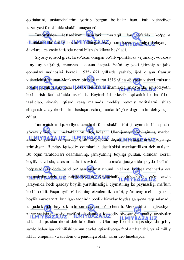  
 
15 
qoidalarini, tushunchalarini yoritib bergan bo‘lsalar ham, hali iqtisodiyot 
nazariyasi fan sifatida shakllanmagan edi.  
Innovatsion 
iqtisodiyot 
asoslari 
mustaqil 
fan 
sifatida 
ko‘pgina 
mamlakatlarda milliy bozor shakllangan va jahon bozori vujudga kelayotgan 
davrlarda «siyosiy iqtisod» nomi bilan shakllana boshladi.  
Siyosiy iqtisod grekcha so‘zdan olingan bo‘lib «politikos» - ijtimoiy, «oykos» 
- uy, uy xo‘jaligi, «nomos» - qonun degani. Ya’ni uy yoki ijtimoiy xo‘jalik 
qonunlari ma’nosini beradi. 1575-1621 yillarda yashab, ijod qilgan fransuz 
iqtisodchisi Antuan Monkreten birinchi marta 1615 yilda «Siyosiy iqtisod traktati» 
nomli kichik ilmiy asar yozib, bu fanni mamlakat miqyosida iqtisodiyotni 
boshqarish fani sifatida asosladi. Keyinchalik klassik iqtisodchilar bu fikrni 
tasdiqlab, siyosiy iqtisod keng ma’noda moddiy hayotiy vositalarni ishlab 
chiqarish va ayirboshlashni boshqaruvchi qonunlar to‘g‘risidagi fandir, deb yozgan 
edilar.  
Innovatsion iqtisodiyot asoslari fani shakllanishi jarayonida bir qancha 
g‘oyaviy oqimlar, maktablar vujudga kelgan. Ular jamiyat boyligining manbai 
nima, u qaerda va qanday qilib ko‘payadi, degan savollarga javob topishga 
urinishgan. Bunday iqtisodiy oqimlardan dastlabkisi merkantilizm deb atalgan. 
Bu oqim tarafdorlari odamlarning, jamiyatning boyligi puldan, oltindan iborat, 
boylik savdoda, asosan tashqi savdoda – muomala jarayonida paydo bo‘ladi, 
ko‘payadi, savdoda band bo‘lgan mehnat unumli mehnat, boshqa mehnatlar esa 
unumsizdir, deb tushuntirib keldilar. Keyinchalik ayirboshlash, ya’ni savdo 
jarayonida hech qanday boylik yaratilmasligi, qiymatning ko‘paymasligi ma’lum 
bo‘lib qoldi. Faqat ayriboshlashning ekvalentlik tartibi, ya’ni teng mehnatga teng 
boylik muvozanati buzilgan taqdirda boylik birovlar foydasiga qayta taqsimlanadi, 
natijada kimdir boyib, kimdir xonavayron bo‘lib boradi. Merkantilistlar iqtisodiyot 
nazariyasining asosiy vazifasi davlatning iqtisodiy siyosatiga amaliy tavsiyalar 
ishlab chiqishdan iborat deb ta’kidladilar. Ularning fikricha, iqtisodiyotda ijobiy 
savdo balansiga erishilishi uchun davlat iqtisodiyotga faol aralashishi, ya’ni milliy 
ishlab chiqarish va savdoni o‘z panohiga olishi zarur deb hisoblaydi.  
