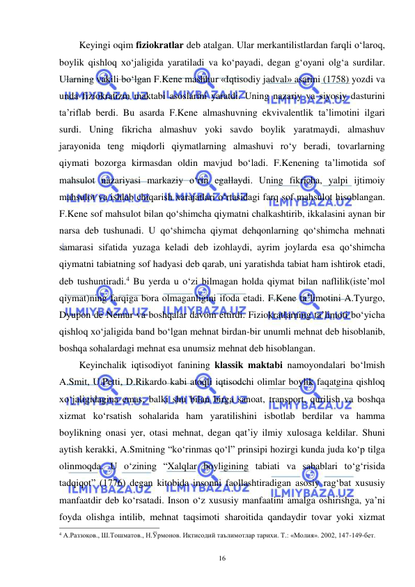  
 
16 
Keyingi oqim fiziokratlar deb atalgan. Ular merkantilistlardan farqli o‘laroq, 
boylik qishloq xo‘jaligida yaratiladi va ko‘payadi, degan g‘oyani olg‘a surdilar. 
Ularning vakili bo‘lgan F.Kene mashhur «Iqtisodiy jadval» asarini (1758) yozdi va 
unda fiziokratizm maktabi asoslarini yaratdi. Uning nazariy va siyosiy dasturini 
ta’riflab berdi. Bu asarda F.Kene almashuvning ekvivalentlik ta’limotini ilgari 
surdi. Uning fikricha almashuv yoki savdo boylik yaratmaydi, almashuv 
jarayonida teng miqdorli qiymatlarning almashuvi ro‘y beradi, tovarlarning 
qiymati bozorga kirmasdan oldin mavjud bo‘ladi. F.Kenening ta’limotida sof 
mahsulot nazariyasi markaziy o‘rin egallaydi. Uning fikricha, yalpi ijtimoiy 
mahsulot va ishlab chiqarish xarajatlari o‘rtasidagi farq sof mahsulot hisoblangan. 
F.Kene sof mahsulot bilan qo‘shimcha qiymatni chalkashtirib, ikkalasini aynan bir 
narsa deb tushunadi. U qo‘shimcha qiymat dehqonlarning qo‘shimcha mehnati 
samarasi sifatida yuzaga keladi deb izohlaydi, ayrim joylarda esa qo‘shimcha 
qiymatni tabiatning sof hadyasi deb qarab, uni yaratishda tabiat ham ishtirok etadi, 
deb tushuntiradi.4 Bu yerda u o‘zi bilmagan holda qiymat bilan naflilik(iste’mol 
qiymat)ning farqiga bora olmaganligini ifoda etadi. F.Kene ta’limotini A.Tyurgo, 
Dyupon de Nemur va boshqalar davom ettirdi. Fiziokratlarning ta’limoti bo‘yicha 
qishloq xo‘jaligida band bo‘lgan mehnat birdan-bir unumli mehnat deb hisoblanib, 
boshqa sohalardagi mehnat esa unumsiz mehnat deb hisoblangan. 
Keyinchalik iqtisodiyot fanining klassik maktabi namoyondalari bo‘lmish 
A.Smit, U.Petti, D.Rikardo kabi atoqli iqtisodchi olimlar boylik faqatgina qishloq 
xo‘jaligidagina emas, balki shu bilan birga sanoat, transport, qurilish va boshqa 
xizmat ko‘rsatish sohalarida ham yaratilishini isbotlab berdilar va hamma 
boylikning onasi yer, otasi mehnat, degan qat’iy ilmiy xulosaga keldilar. Shuni 
aytish kerakki, A.Smitning “ko‘rinmas qo‘l” prinsipi hozirgi kunda juda ko‘p tilga 
olinmoqda. U o‘zining “Xalqlar boyligining tabiati va sabablari to‘g‘risida 
tadqiqot” (1776) degan kitobida insonni faollashtiradigan asosiy rag‘bat xususiy 
manfaatdir deb ko‘rsatadi. Inson o‘z xususiy manfaatini amalga oshirishga, ya’ni 
foyda olishga intilib, mehnat taqsimoti sharoitida qandaydir tovar yoki xizmat 
                                                           
4 А.Раззоқов., Ш.Тошматов., Н.Ўрмонов. Иқтисодий таълимотлар тарихи. Т.: «Молия». 2002, 147-149-бет. 
 
