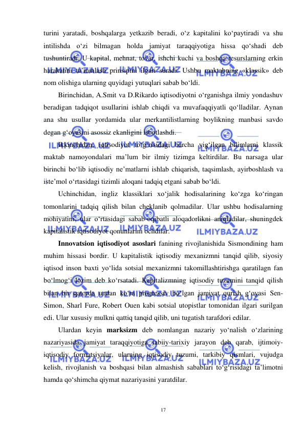  
 
17 
turini yaratadi, boshqalarga yetkazib beradi, o‘z kapitalini ko‘paytiradi va shu 
intilishda o‘zi bilmagan holda jamiyat taraqqiyotiga hissa qo‘shadi deb 
tushuntiradi. U kapital, mehnat, tovar, ishchi kuchi va boshqa resurslarning erkin 
harakatini ta’minlash prinsipini ilgari suradi. Ushbu maktabning «klassik» deb 
nom olishiga ularning quyidagi yutuqlari sabab bo‘ldi. 
Birinchidan, A.Smit va D.Rikardo iqtisodiyotni o‘rganishga ilmiy yondashuv 
beradigan tadqiqot usullarini ishlab chiqdi va muvafaqqiyatli qo‘lladilar. Aynan 
ana shu usullar yordamida ular merkantilistlarning boylikning manbasi savdo 
degan g‘oyasini asossiz ekanligini isbotlashdi. 
Ikkinchidan, iqtisodiyot to‘g‘risidagi barcha yig‘ilgan bilimlarni klassik 
maktab namoyondalari ma’lum bir ilmiy tizimga keltirdilar. Bu narsaga ular 
birinchi bo‘lib iqtisodiy ne’matlarni ishlab chiqarish, taqsimlash, ayirboshlash va 
iste’mol o‘rtasidagi tizimli aloqani tadqiq etgani sabab bo‘ldi. 
Uchinchidan, ingliz klassiklari xo‘jalik hodisalarining ko‘zga ko‘ringan 
tomonlarini tadqiq qilish bilan cheklanib qolmadilar. Ular ushbu hodisalarning 
mohiyatini, ular o‘rtasidagi sabab-oqibatli aloqadorlikni aniqladilar, shuningdek 
kapitalistik iqtisodiyot qonunlarini ochdilar. 
Innovatsion iqtisodiyot asoslari fanining rivojlanishida Sismondining ham 
muhim hissasi bordir. U kapitalistik iqtisodiy mexanizmni tanqid qilib, siyosiy 
iqtisod inson baxti yo‘lida sotsial mexanizmni takomillashtirishga qaratilagn fan 
bo‘lmog‘i lozim deb ko‘rsatadi. Kapitalizmning iqtisodiy tuzumini tanqid qilish 
bilan bir qatorda undan ko‘ra progressiv bo‘lgan jamiyat qurish g‘oyasi Sen-
Simon, Sharl Fure, Robert Ouen kabi sotsial utopistlar tomonidan ilgari surilgan 
edi. Ular xususiy mulkni qattiq tanqid qilib, uni tugatish tarafdori edilar.  
Ulardan keyin marksizm deb nomlangan nazariy yo‘nalish o‘zlarining 
nazariyasida jamiyat taraqqiyotiga tabiiy-tarixiy jarayon deb qarab, ijtimoiy-
iqtisodiy formatsiyalar, ularning iqtisodiy tuzumi, tarkibiy qismlari, vujudga 
kelish, rivojlanish va boshqasi bilan almashish sabablari to‘g‘risidagi ta’limotni 
hamda qo‘shimcha qiymat nazariyasini yaratdilar.  
