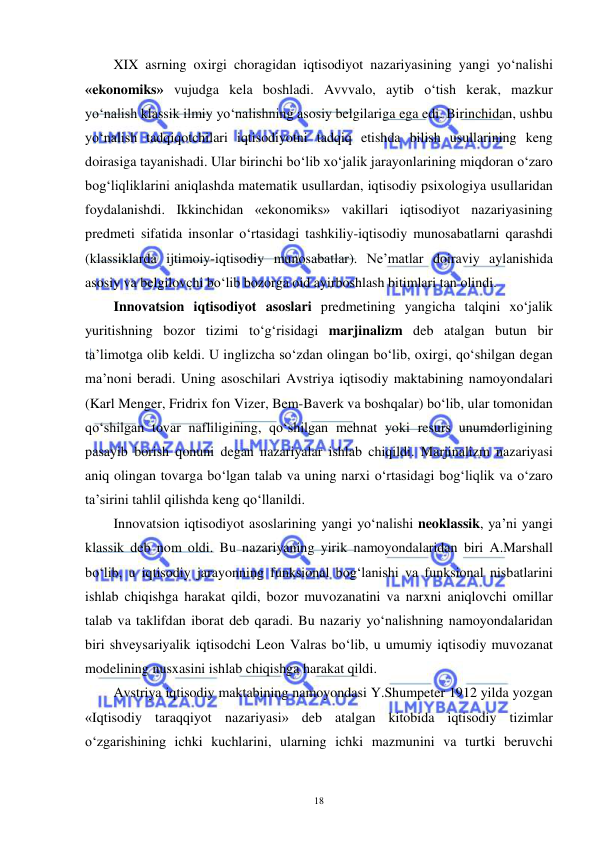  
 
18 
XIX asrning oxirgi choragidan iqtisodiyot nazariyasining yangi yo‘nalishi 
«ekonomiks» vujudga kela boshladi. Avvvalo, aytib o‘tish kerak, mazkur 
yo‘nalish klassik ilmiy yo‘nalishning asosiy belgilariga ega edi. Birinchidan, ushbu 
yo‘nalish tadqiqotchilari iqtisodiyotni tadqiq etishda bilish usullarining keng 
doirasiga tayanishadi. Ular birinchi bo‘lib xo‘jalik jarayonlarining miqdoran o‘zaro 
bog‘liqliklarini aniqlashda matematik usullardan, iqtisodiy psixologiya usullaridan 
foydalanishdi. Ikkinchidan «ekonomiks» vakillari iqtisodiyot nazariyasining 
predmeti sifatida insonlar o‘rtasidagi tashkiliy-iqtisodiy munosabatlarni qarashdi 
(klassiklarda ijtimoiy-iqtisodiy munosabatlar). Ne’matlar doiraviy aylanishida 
asosiy va belgilovchi bo‘lib bozorga oid ayirboshlash bitimlari tan olindi.  
Innovatsion iqtisodiyot asoslari predmetining yangicha talqini xo‘jalik 
yuritishning bozor tizimi to‘g‘risidagi marjinalizm deb atalgan butun bir 
ta’limotga olib keldi. U inglizcha so‘zdan olingan bo‘lib, oxirgi, qo‘shilgan degan 
ma’noni beradi. Uning asoschilari Avstriya iqtisodiy maktabining namoyondalari 
(Karl Menger, Fridrix fon Vizer, Bem-Baverk va boshqalar) bo‘lib, ular tomonidan 
qo‘shilgan tovar nafliligining, qo‘shilgan mehnat yoki resurs unumdorligining 
pasayib borish qonuni degan nazariyalar ishlab chiqildi. Marjinalizm nazariyasi 
aniq olingan tovarga bo‘lgan talab va uning narxi o‘rtasidagi bog‘liqlik va o‘zaro 
ta’sirini tahlil qilishda keng qo‘llanildi.  
Innovatsion iqtisodiyot asoslarining yangi yo‘nalishi neoklassik, ya’ni yangi 
klassik deb nom oldi. Bu nazariyaning yirik namoyondalaridan biri A.Marshall 
bo‘lib, u iqtisodiy jarayonning funksional bog‘lanishi va funksional nisbatlarini 
ishlab chiqishga harakat qildi, bozor muvozanatini va narxni aniqlovchi omillar 
talab va taklifdan iborat deb qaradi. Bu nazariy yo‘nalishning namoyondalaridan 
biri shveysariyalik iqtisodchi Leon Valras bo‘lib, u umumiy iqtisodiy muvozanat 
modelining nusxasini ishlab chiqishga harakat qildi.  
Avstriya iqtisodiy maktabining namoyondasi Y.Shumpeter 1912 yilda yozgan 
«Iqtisodiy taraqqiyot nazariyasi» deb atalgan kitobida iqtisodiy tizimlar 
o‘zgarishining ichki kuchlarini, ularning ichki mazmunini va turtki beruvchi 
