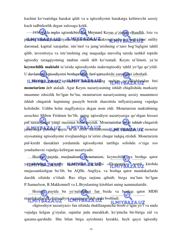  
 
19 
kuchini ko‘rsatishga harakat qildi va u iqtisodiyotni harakatga keltiruvchi asosiy 
kuch tadbirkorlik degan xulosaga keldi.  
1936 yilda ingliz iqtisodchisi Jon Meynard Keyns o‘zining «Bandlik, foiz va 
pulning umumiy nazariyasi» degan kitobida makroiqtisodiy ko‘rsatkichlar: milliy 
daromad, kapital xarajatlar, iste’mol va jamg‘arishning o‘zaro bog‘liqligini tahlil 
qilib, investitsiya va iste’molning eng maqsadga muvofiq tarzda tashkil topishi 
iqtisodiy taraqqiyotning muhim omili deb ko‘rsatadi. Keyns ta’limoti, ya’ni 
keynschilik maktabi ta’sirida iqtisodiyotda makroiqtisodiy tahlil yo‘lga qo‘yildi. 
U davlatning iqtisodiyotni boshqarishda faol qatnashishi zarurligini isbotladi.  
Hozirgi zamon iqtisodiyot nazariyasining muhim yo‘nalishlaridan biri 
monetarizm deb ataladi. Agar Keyns nazariyasining ishlab chiqilishida markaziy 
muammo ishsizlik bo‘lgan bo‘lsa, monetarizm nazariyasining asosiy muammosi 
ishlab chiqarish hajmining pasayib borish sharoitida inflyatsiyaning vujudga 
kelishidir. Ushbu holat stagflyatsiya degan nom oldi. Monetarizm maktabining 
asoschisi Milton Fridmen bo‘lib, uning iqtisodiyot nazariyasiga qo‘shgan hissasi 
pul nazariyasini yangi mazmun bilan boyitdi. Monetaristlar tovar ishlab chiqarish 
jarayoniga pulning qayta ta’sir etish mexanizmini, pul dastaklari va monetar 
siyosatning iqtisodiyotni rivojlanishiga ta’sirini chuqur tadqiq etishdi. Monetarizm 
pul-kredit dastaklari yordamida iqtisodiyotni tartibga solishda o‘ziga xos 
yondashuvni vujudga keltirgan nazariyadir. 
Hozirgi paytda marjinalizm, monetarizm, keynschilik va boshqa qator 
yo‘nalishdagi iqtisodiy nazariyalar yig‘indisi «Ekonomiks» nomli kitobda 
mujassamlashgan bo‘lib, bu AQSh, Angliya, va boshqa qator mamlakatlarda 
darslik sifatida o‘tiladi. Rus tiliga tarjima qilinib, bizga ma’lum bo‘lgan 
P.Samuelson, R.Makkonnell va L.Bryularning kitoblari uning namunalaridir.  
Hozirgi paytda bu yo‘nalishdagi fan bizda va boshqa qator MDH 
mamlakatlarida «Iqtisodiyot nazariyasi» deb atala boshladi. 
«Iqtisodiyot nazariyasi» fan sifatida shakllanguncha bosib o‘tgan yo‘l va unda 
vujudga kelgan g‘oyalar, oqimlar juda murakkab, ko‘pincha bir-biriga zid va 
qarama-qarshidir. Shu bilan birga aytishimiz kerakki, hech qaysi iqtisodiy 
