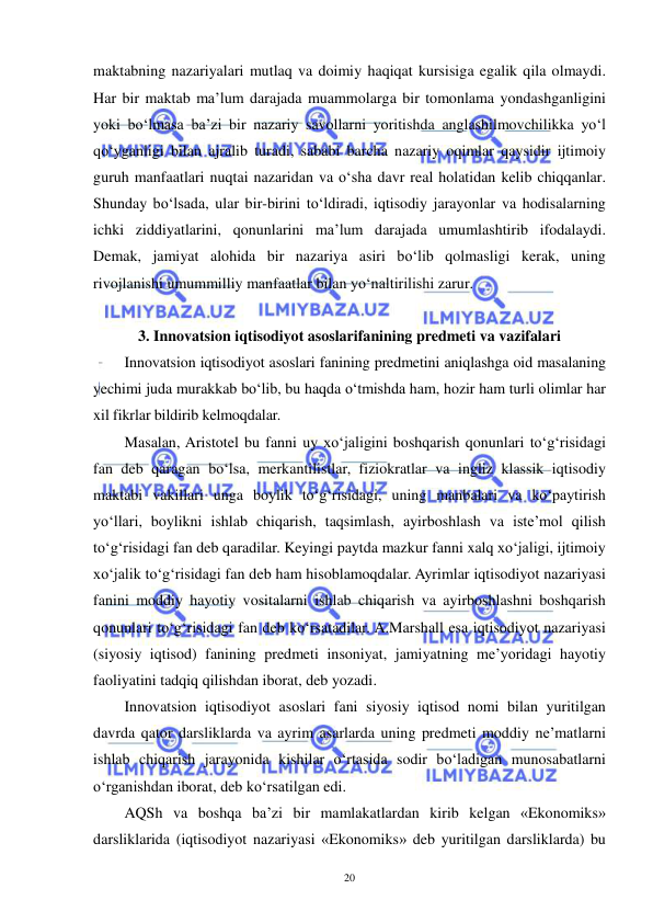  
 
20 
maktabning nazariyalari mutlaq va doimiy haqiqat kursisiga egalik qila olmaydi. 
Har bir maktab ma’lum darajada muammolarga bir tomonlama yondashganligini 
yoki bo‘lmasa ba’zi bir nazariy savollarni yoritishda anglashilmovchilikka yo‘l 
qo‘yganligi bilan ajralib turadi, sababi barcha nazariy oqimlar qaysidir ijtimoiy 
guruh manfaatlari nuqtai nazaridan va o‘sha davr real holatidan kelib chiqqanlar. 
Shunday bo‘lsada, ular bir-birini to‘ldiradi, iqtisodiy jarayonlar va hodisalarning 
ichki ziddiyatlarini, qonunlarini ma’lum darajada umumlashtirib ifodalaydi. 
Demak, jamiyat alohida bir nazariya asiri bo‘lib qolmasligi kerak, uning 
rivojlanishi umummilliy manfaatlar bilan yo‘naltirilishi zarur. 
 
3. Innovatsion iqtisodiyot asoslarifanining predmeti va vazifalari 
Innovatsion iqtisodiyot asoslari fanining predmetini aniqlashga oid masalaning 
yechimi juda murakkab bo‘lib, bu haqda o‘tmishda ham, hozir ham turli olimlar har 
xil fikrlar bildirib kelmoqdalar. 
Masalan, Aristotel bu fanni uy xo‘jaligini boshqarish qonunlari to‘g‘risidagi 
fan deb qaragan bo‘lsa, merkantilistlar, fiziokratlar va ingliz klassik iqtisodiy 
maktabi vakillari unga boylik to‘g‘risidagi, uning manbalari va ko‘paytirish 
yo‘llari, boylikni ishlab chiqarish, taqsimlash, ayirboshlash va iste’mol qilish 
to‘g‘risidagi fan deb qaradilar. Keyingi paytda mazkur fanni xalq xo‘jaligi, ijtimoiy 
xo‘jalik to‘g‘risidagi fan deb ham hisoblamoqdalar. Ayrimlar iqtisodiyot nazariyasi 
fanini moddiy hayotiy vositalarni ishlab chiqarish va ayirboshlashni boshqarish 
qonunlari to‘g‘risidagi fan deb ko‘rsatadilar. A.Marshall esa iqtisodiyot nazariyasi 
(siyosiy iqtisod) fanining predmeti insoniyat, jamiyatning me’yoridagi hayotiy 
faoliyatini tadqiq qilishdan iborat, deb yozadi. 
Innovatsion iqtisodiyot asoslari fani siyosiy iqtisod nomi bilan yuritilgan 
davrda qator darsliklarda va ayrim asarlarda uning predmeti moddiy ne’matlarni 
ishlab chiqarish jarayonida kishilar o‘rtasida sodir bo‘ladigan munosabatlarni 
o‘rganishdan iborat, deb ko‘rsatilgan edi. 
AQSh va boshqa ba’zi bir mamlakatlardan kirib kelgan «Ekonomiks» 
darsliklarida (iqtisodiyot nazariyasi «Ekonomiks» deb yuritilgan darsliklarda) bu 
