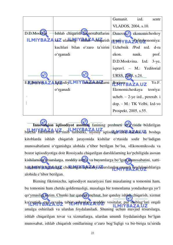  
 
22 
Gumanit. 
izd. 
sentr 
VLADOS, 2004, s.10. 
D.D.Moskvin 
Ishlab chiqarish munosabatlarini 
va ularning ishlab chiqarish 
kuchlari bilan o‘zaro ta’sirini 
o‘rganadi 
Osnovы 
ekonomicheskoy 
teorii. 
Politekonomiya: 
Uchebnik /Pod red. d-ra 
ekon. 
nauk, 
prof. 
D.D.Moskvina. Izd. 3-ye, 
ispravl. – M.: Yeditorial 
URSS, 2003, s.24. 
E.F.Borisov 
Iqtisodiy 
munosabatlarni 
o‘rganadi 
Borisov 
Ye.F. 
Ekonomicheskaya 
teoriya: 
ucheb. – 2-ye izd., pererab. i 
dop. - M.: TK Velbi, Izd-vo 
Prospekt, 2005, s.55. 
  
Innovatsion iqtisodiyot asoslari fanining predmeti to‘g‘risida bildirilgan 
barcha fikrlardan ko‘rinib turibdiki, siyosiy iqtisodga doir darslik va boshqa 
kitoblarda ishlab chiqarish jarayonida kishilar o‘rtasida sodir bo‘ladigan 
munosabatlarni o‘rganishga alohida e’tibor berilgan bo‘lsa, «Ekonomiks»da va 
bozor iqtisodiyotiga doir Rossiyada chiqarilgan darsliklarning ko‘pchiligida asosan 
kishilarning resurslarga, moddiy ashyo va buyumlarga bo‘lgan munosabatini, xatti-
harakatini o‘rganishga, cheklangan iqtisodiy resurslardan unumli foydalanishlariga 
alohida e’tibor berilgan. 
Bizning fikrimizcha, iqtisodiyot nazariyasi fani masalaning u tomonini ham, 
bu tomonini ham chetda qoldirmasligi, masalaga bir tomonlama yondashuvga yo‘l 
qo‘ymasligi lozim. Chunki har qanday mehnat, har qanday ishlab chiqarish, xizmat 
ko‘rsatish, eng avvalo, tabiat ashyolari, moddiy vositalar, pul mablag‘lari orqali 
amalga oshiriladi va ulardan foydalaniladi. Shuning uchun mavjud resurslarga, 
ishlab chiqarilgan tovar va xizmatlarga, ulardan unumli foydalanishga bo‘lgan 
munosabat, ishlab chiqarish omillarining o‘zaro bog‘liqligi va bir-biriga ta’sirida 
