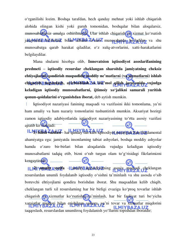  
 
23 
o‘rganilishi lozim. Boshqa tarafdan, hech qanday mehnat yoki ishlab chiqarish 
alohida olingan kishi yoki guruh tomonidan, boshqalar bilan aloqalarsiz, 
munosabatlarsiz amalga oshirilmaydi. Ular ishlab chiqarish va xizmat ko‘rsatish 
jarayonida bir-birlari bilan albatta o‘zaro munosabatda bo‘ladilar va shu 
munosabatga qarab harakat qiladilar, o‘z xulq-atvorlarini, xatti-harakatlarini 
belgilaydilar.  
Mana shularni hisobga olib, Innovatsion iqtisodiyot asoslarifanining 
predmeti – iqtisodiy resurslar cheklangan sharoitda jamiyatning cheksiz 
ehtiyojlarini qondirish maqsadida moddiy ne’matlarni (va xizmatlarni) ishlab 
chiqarish, taqsimlash, ayirboshlash va iste’mol qilish jarayonida vujudga 
keladigan iqtisodiy munosabatlarni, ijtimoiy xo‘jalikni samarali yuritish 
qonun-qoidalarini o‘rganishdan iborat, deb aytish mumkin. 
Iqtisodiyot nazariyasi fanining maqsadi va vazifasini ikki tomonlama, ya’ni 
ham amaliy va ham nazariy tomonlarini tushuntirish mumkin. Aksariyat hozirgi 
zamon iqtisodiy adabiyotlarida iqtisodiyot nazariyasining to‘rtta asosiy vazifasi 
ajratib ko‘rsatiladi:  
1) bilish vazifasi - har qanday fan kabi iqtisodiyot nazariyasi ham fundamental 
ahamiyatga ega: jamiyatda insonlarning tabiat ashyolari, boshqa moddiy ashyolar 
hamda 
o‘zaro 
bir-birlari 
bilan 
aloqalarida 
vujudga 
keladigan 
iqtisodiy 
munosabatlarni tadqiq etib, bizni o‘rab turgan olam to‘g‘risidagi fikrlarimizni 
kengaytiradi;  
 2) amaliy vazifa – amaliy iqtisodiyotning asosiy maqsadi cheklangan 
resurslardan unumli foydalanib iqtisodiy o‘sishni ta’minlash va shu asosda o‘sib 
boruvchi ehtiyojlarni qondira borishdan iborat. Shu maqsaddan kelib chiqib, 
cheklangan turli xil resurslarning har bir birligi evaziga ko‘proq tovarlar ishlab 
chiqarish va xizmatlar ko‘rsatishni ta’minlash, har bir faoliyat turi bo‘yicha 
xarajatlar miqdori bilan erishilgan samara, ya’ni tovar va xizmatlar miqdorini 
taqqoslash, resurslardan unumliroq foydalanish yo‘llarini topishdan iboratdir; 
