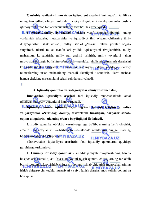  
 
24 
3) uslubiy vazifasi – Innovatsion iqtisodiyot asoslari fanining o‘zi, tahlili va 
uning tamoyillari, olingan xulosalar, tadqiq etilayotgan iqtisodiy qonunlar boshqa 
ijtimoiy va tarmoq fanlari uchun uslubiy asos bo‘lib xizmat qiladi; 
4) g‘oyaviy-tarbiyaviy vazifasi – ushbu vazifa shundan iboratki, uning 
yordamida talabalar, mutaxassislar va iqtisodiyot ilmi o‘rganuvchilarning ilmiy 
dunyoqarashini shakllantiradi, milliy istiqlol g‘oyasini talaba yoshlar ongiga 
singdiradi, ularni millat manfaatlari yo‘lida iqtisodiyotni rivojlantirish, milliy 
mahsulotni ko‘paytirish, milliy pul qadrini oshirish, milliy tovarlarni jahon 
miqyosida bozorgir bo‘lishini ta’minlash, mamlakat aholisining turmush darajasini 
ko‘tarish ruhida tarbiyalaydi. Iqtisodiyot nazariyasi talaba yoshlarga moddiy 
ne’matlarning inson mehnatining mahsuli ekanligini tushuntirib, ularni mehnat 
hamda cheklangan resurslarni tejash ruhida tarbiyalaydi.  
 
4. Iqtisodiy qonunlar va kategoriyalar (ilmiy tushunchalar) 
Innovatsion iqtisodiyot asoslari fani iqtisodiy munosabatlarda amal 
qiladigan iqtisodiy qonunlarni ham o‘rganadi. 
Iqtisodiy qonunlar iqtisodiy hayotning turli tomonlari, iqtisodiy hodisa 
va jarayonlar o‘rtasidagi doimiy, takrorlanib turadigan, barqaror sabab-
oqibat aloqalarini, ularning o‘zaro bog‘liqligini ifodalaydi. 
Iqtisodiy qonunlar ob’ektiv xususiyatga ega bo‘lib, ularning kelib chiqishi, 
amal qilishi, rivojlanishi va barham topishi alohida kishilarning ongiga, ularning 
hohish-irodasiga bog‘liq emas.  
«Innovatsion iqtisodiyot asoslari» fani iqtisodiy qonunlarni quyidagi 
guruhlarga turkumlaydi:  
1. Umumiy iqtisodiy qonunlar - kishilik jamiyati rivojlanishining barcha 
bosqichlarida amal qiladi. Masalan, vaqtni tejash qonuni, ehtiyojlarning tez o‘sib 
borish qonuni, takror ishlab chiqarish qonuni, ishlab chiqarish munosabatlarining 
ishlab chiqaruvchi kuchlar xususiyati va rivojlanish darajasi mos kelishi qonuni va 
boshqalar. 
