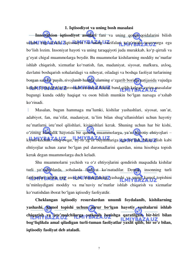  
 
7 
 
1. Iqtisodiyot va uning bosh masalasi 
Innovatsion iqtisodiyot asoslari fani va uning qonun-qoidalarini bilish 
uchun, eng avvalo, iqtisodiyot va uning vazifalari to‘g‘risida tasavvurga ega 
bo‘lish lozim. Insoniyat hayoti va uning taraqqiyoti juda murakkab, ko‘p qirrali va 
g‘oyat chigal muammolarga boydir. Bu muammolar kishilarning moddiy ne’matlar 
ishlab chiqarish, xizmatlar ko‘rsatish, fan, madaniyat, siyosat, mafkura, axloq, 
davlatni boshqarish sohalaridagi va nihoyat, oiladagi va boshqa faoliyat turlarining 
borgan sari ko‘payib, rivojlanib hamda ularning o‘zgarib borishi natijasida vujudga 
keladi. Uzoq davrlar davomida insoniyat fikrini band qilib kelgan ayrim masalalar 
bugungi kunda oddiy haqiqat va oson bilish mumkin bo‘lgan narsaga o‘xshab 
ko‘rinadi. 
Masalan, bugun hammaga ma’lumki, kishilar yashashlari, siyosat, san’at, 
adabiyot, fan, ma’rifat, madaniyat, ta’lim bilan shug‘ullanishlari uchun hayotiy 
ne’matlarni iste’mol qilishlari, kiyinishlari kerak. Shuning uchun har bir kishi, 
o‘zining kundalik hayotida bir qancha muammolarga, ya’ni hayotiy ehtiyojlari – 
kiyim-kechak, oziq-ovqat, uy-ro‘zg‘or buyumlariga ega bo‘lish, bilim olish kabi 
ehtiyojlar uchun zarur bo‘lgan pul daromadlarini qaerdan, nima hisobiga topish 
kerak degan muammolarga duch keladi. 
Shu muammolarni yechish va o‘z ehtiyojlarini qondirish maqsadida kishilar 
turli yo‘nalishlarda, sohalarda faoliyat ko‘rsatadilar. Demak, insonning turli 
faoliyatlari ichida eng asosiysi, insoniyatning yashashi va uning kamol topishini 
ta’minlaydigani moddiy va ma’naviy ne’matlar ishlab chiqarish va xizmatlar 
ko‘rsatishdan iborat bo‘lgan iqtisodiy faoliyatdir. 
Cheklangan iqtisodiy resurslardan unumli foydalanib, kishilarning 
yashashi, kamol topishi uchun zarur bo‘lgan hayotiy vositalarni ishlab 
chiqarish va iste’molchilarga yetkazib berishga qaratilgan, bir-biri bilan 
bog‘liqlikda amal qiladigan turli-tuman faoliyatlar yaxlit qilib, bir so‘z bilan, 
iqtisodiy faoliyat deb ataladi. 
