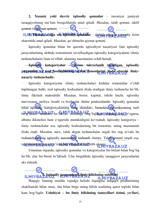  
 
25 
2. Xususiy yoki davriy iqtisodiy qonunlar - insoniyat jamiyati 
taraqqiyotining ma’lum bosqichlarida amal qiladi. Masalan, talab qonuni, taklif 
qonuni va qiymat qonuni. 
3. Maxsus, o‘ziga xos iqtisodiy qonunlar - alohida olingan iqtisodiy tizim 
sharoitida amal qiladi. Masalan, qo‘shimcha qiymat qonuni.  
Iqtisodiy qonunlar bilan bir qatorda iqtisodiyot nazariyasi fani iqtisodiy 
jarayonlarining alohida tomonlarini tavsiflaydigan iqtisodiy kategoriyalarni (ilmiy 
tushunchalarni) ham ta’riflab, ularning mazmunini ochib beradi. 
Iqtisodiy kategoriyalar – doimo takrorlanib turadigan, iqtisodiy 
jarayonlar va real hodisalarning ayrim tomonlarini ifoda etuvchi ilmiy-
nazariy tushunchadir.  
Iqtisodiy kategoriyalar (ilmiy tushunchalar) kishilar tomonidan o‘ylab 
topilmagan balki, real iqtisodiy hodisalarni ifoda etadigan ilmiy tushuncha bo‘lib, 
ilmiy fikrlash mahsulidir. Masalan, bozor, kapital, ishchi kuchi, iqtisodiy 
muvozanat, moliya, kredit va boshqalar shular jumlasidandir. Iqtisodiy qonunlar 
bilan iqtisodiy kategoriyalarning farqi shundaki, birinchisi iqtisodiyotning turli 
bo‘g‘inlari, sohalari, bo‘laklari orasidagi bog‘liqlikni, ularning biri o‘zgarsa, 
albatta ikkinchisi ham o‘zgarishi mumkinligini ko‘rsatadi. Iqtisodiy kategoriya – 
ilmiy tushunchalar esa, iqtisodiy hodisalarning bir tomonini, uning mazmunini 
ifoda etadi. Masalan, narx, talab degan tushunchalar orqali biz eng avvalo bu 
tushunchalarning iqtisodiy mazmunini tushunib olamiz. Talab qonuni orqali esa, 
talab hajmi bilan narx o‘rtasidagi aloqadorlikni bilib olamiz. 
Umuman olganda, iqtisodiy qonunlar va kategoriyalar bir-birlari bilan bog‘liq 
bo‘lib, ular bir-birini to‘ldiradi. Ular birgalikda iqtisodiy taraqqiyot jarayonlarini 
aks ettiradi.  
 
5. Iqtisodiy jarayonlarni ilmiy bilishning uslublari 
Haqiqiy fanning amalda vujudga kelishi faqatgina tadqiqot predmetining 
shakllanishi bilan emas, shu bilan birga uning bilish usulining qaror topishi bilan 
ham bog‘liqdir. Uslubiyat – bu ilmiy bilishning tamoyillari tizimi, yo‘llari, 
