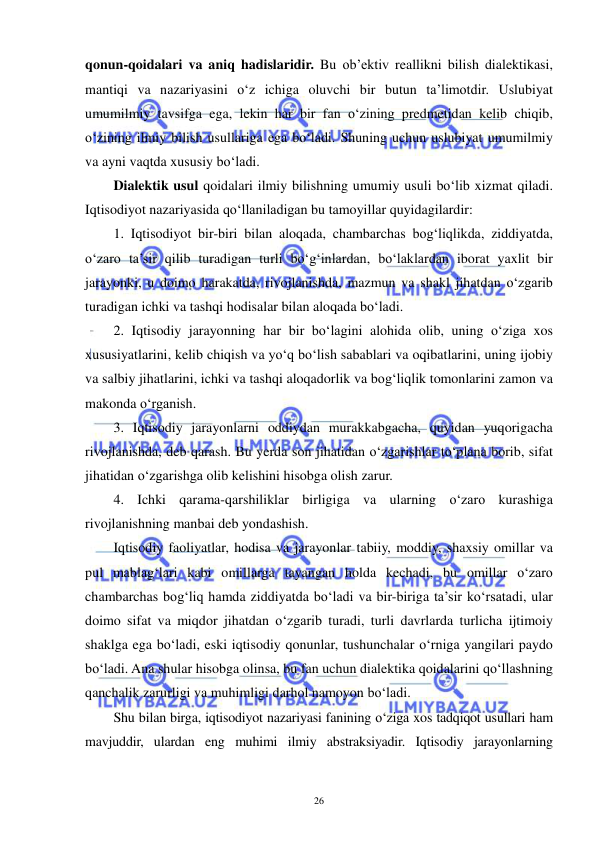  
 
26 
qonun-qoidalari va aniq hadislaridir. Bu ob’ektiv reallikni bilish dialektikasi, 
mantiqi va nazariyasini o‘z ichiga oluvchi bir butun ta’limotdir. Uslubiyat 
umumilmiy tavsifga ega, lekin har bir fan o‘zining predmetidan kelib chiqib, 
o‘zining ilmiy bilish usullariga ega bo‘ladi. Shuning uchun uslubiyat umumilmiy 
va ayni vaqtda xususiy bo‘ladi. 
Dialektik usul qoidalari ilmiy bilishning umumiy usuli bo‘lib xizmat qiladi. 
Iqtisodiyot nazariyasida qo‘llaniladigan bu tamoyillar quyidagilardir: 
1. Iqtisodiyot bir-biri bilan aloqada, chambarchas bog‘liqlikda, ziddiyatda, 
o‘zaro ta’sir qilib turadigan turli bo‘g‘inlardan, bo‘laklardan iborat yaxlit bir 
jarayonki, u doimo harakatda, rivojlanishda, mazmun va shakl jihatdan o‘zgarib 
turadigan ichki va tashqi hodisalar bilan aloqada bo‘ladi. 
2. Iqtisodiy jarayonning har bir bo‘lagini alohida olib, uning o‘ziga xos 
xususiyatlarini, kelib chiqish va yo‘q bo‘lish sabablari va oqibatlarini, uning ijobiy 
va salbiy jihatlarini, ichki va tashqi aloqadorlik va bog‘liqlik tomonlarini zamon va 
makonda o‘rganish.  
3. Iqtisodiy jarayonlarni oddiydan murakkabgacha, quyidan yuqorigacha 
rivojlanishda, deb qarash. Bu yerda son jihatidan o‘zgarishlar to‘plana borib, sifat 
jihatidan o‘zgarishga olib kelishini hisobga olish zarur. 
4. Ichki qarama-qarshiliklar birligiga va ularning o‘zaro kurashiga 
rivojlanishning manbai deb yondashish. 
Iqtisodiy faoliyatlar, hodisa va jarayonlar tabiiy, moddiy, shaxsiy omillar va 
pul mablag‘lari kabi omillarga tayangan holda kechadi, bu omillar o‘zaro 
chambarchas bog‘liq hamda ziddiyatda bo‘ladi va bir-biriga ta’sir ko‘rsatadi, ular 
doimo sifat va miqdor jihatdan o‘zgarib turadi, turli davrlarda turlicha ijtimoiy 
shaklga ega bo‘ladi, eski iqtisodiy qonunlar, tushunchalar o‘rniga yangilari paydo 
bo‘ladi. Ana shular hisobga olinsa, bu fan uchun dialektika qoidalarini qo‘llashning 
qanchalik zarurligi va muhimligi darhol namoyon bo‘ladi. 
Shu bilan birga, iqtisodiyot nazariyasi fanining o‘ziga xos tadqiqot usullari ham 
mavjuddir, ulardan eng muhimi ilmiy abstraksiyadir. Iqtisodiy jarayonlarning 
