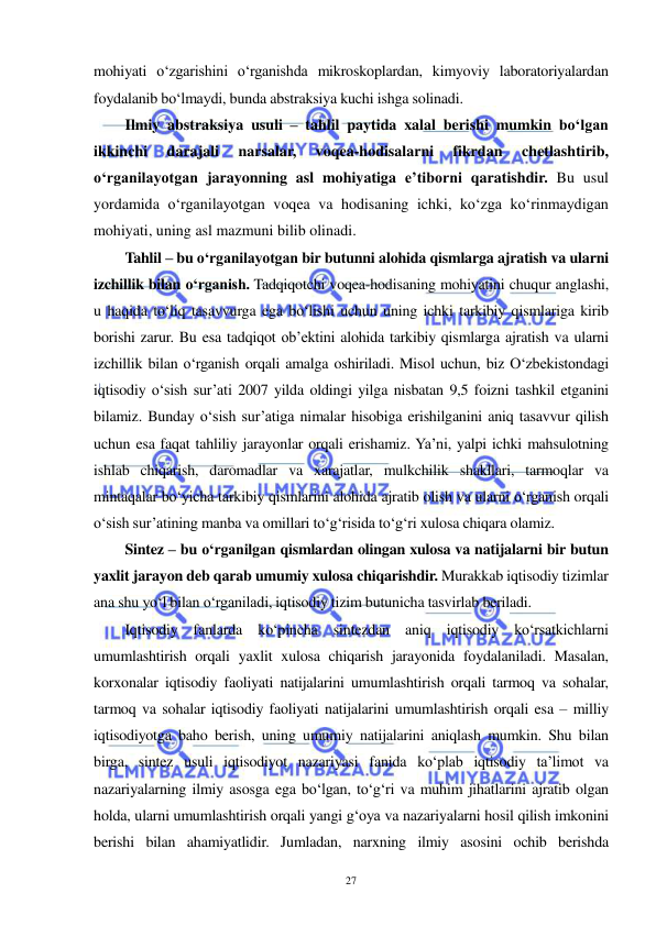  
 
27 
mohiyati o‘zgarishini o‘rganishda mikroskoplardan, kimyoviy laboratoriyalardan 
foydalanib bo‘lmaydi, bunda abstraksiya kuchi ishga solinadi. 
Ilmiy abstraksiya usuli – tahlil paytida xalal berishi mumkin bo‘lgan 
ikkinchi 
darajali 
narsalar, 
voqea-hodisalarni 
fikrdan 
chetlashtirib, 
o‘rganilayotgan jarayonning asl mohiyatiga e’tiborni qaratishdir. Bu usul 
yordamida o‘rganilayotgan voqea va hodisaning ichki, ko‘zga ko‘rinmaydigan 
mohiyati, uning asl mazmuni bilib olinadi. 
Tahlil – bu o‘rganilayotgan bir butunni alohida qismlarga ajratish va ularni 
izchillik bilan o‘rganish. Tadqiqotchi voqea-hodisaning mohiyatini chuqur anglashi, 
u haqida to‘liq tasavvurga ega bo‘lishi uchun uning ichki tarkibiy qismlariga kirib 
borishi zarur. Bu esa tadqiqot ob’ektini alohida tarkibiy qismlarga ajratish va ularni 
izchillik bilan o‘rganish orqali amalga oshiriladi. Misol uchun, biz O‘zbekistondagi 
iqtisodiy o‘sish sur’ati 2007 yilda oldingi yilga nisbatan 9,5 foizni tashkil etganini 
bilamiz. Bunday o‘sish sur’atiga nimalar hisobiga erishilganini aniq tasavvur qilish 
uchun esa faqat tahliliy jarayonlar orqali erishamiz. Ya’ni, yalpi ichki mahsulotning 
ishlab chiqarish, daromadlar va xarajatlar, mulkchilik shakllari, tarmoqlar va 
mintaqalar bo‘yicha tarkibiy qismlarini alohida ajratib olish va ularni o‘rganish orqali 
o‘sish sur’atining manba va omillari to‘g‘risida to‘g‘ri xulosa chiqara olamiz.    
Sintez – bu o‘rganilgan qismlardan olingan xulosa va natijalarni bir butun 
yaxlit jarayon deb qarab umumiy xulosa chiqarishdir. Murakkab iqtisodiy tizimlar 
ana shu yo‘l bilan o‘rganiladi, iqtisodiy tizim butunicha tasvirlab beriladi. 
Iqtisodiy fanlarda ko‘pincha sintezdan aniq iqtisodiy ko‘rsatkichlarni 
umumlashtirish orqali yaxlit xulosa chiqarish jarayonida foydalaniladi. Masalan, 
korxonalar iqtisodiy faoliyati natijalarini umumlashtirish orqali tarmoq va sohalar, 
tarmoq va sohalar iqtisodiy faoliyati natijalarini umumlashtirish orqali esa – milliy 
iqtisodiyotga baho berish, uning umumiy natijalarini aniqlash mumkin. Shu bilan 
birga, sintez usuli iqtisodiyot nazariyasi fanida ko‘plab iqtisodiy ta’limot va 
nazariyalarning ilmiy asosga ega bo‘lgan, to‘g‘ri va muhim jihatlarini ajratib olgan 
holda, ularni umumlashtirish orqali yangi g‘oya va nazariyalarni hosil qilish imkonini 
berishi bilan ahamiyatlidir. Jumladan, narxning ilmiy asosini ochib berishda 
