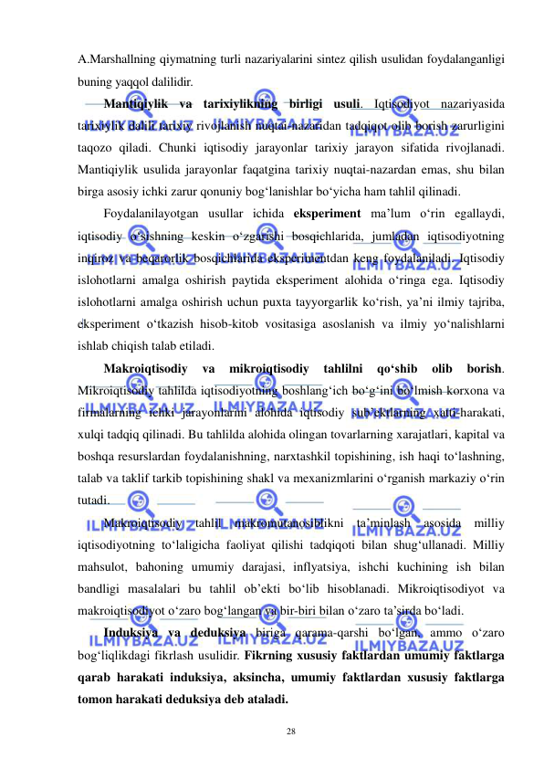  
 
28 
A.Marshallning qiymatning turli nazariyalarini sintez qilish usulidan foydalanganligi 
buning yaqqol dalilidir.  
Mantiqiylik va tarixiylikning birligi usuli. Iqtisodiyot nazariyasida 
tarixiylik dalili tarixiy rivojlanish nuqtai-nazaridan tadqiqot olib borish zarurligini 
taqozo qiladi. Chunki iqtisodiy jarayonlar tarixiy jarayon sifatida rivojlanadi. 
Mantiqiylik usulida jarayonlar faqatgina tarixiy nuqtai-nazardan emas, shu bilan 
birga asosiy ichki zarur qonuniy bog‘lanishlar bo‘yicha ham tahlil qilinadi. 
Foydalanilayotgan usullar ichida eksperiment ma’lum o‘rin egallaydi, 
iqtisodiy o‘sishning keskin o‘zgarishi bosqichlarida, jumladan iqtisodiyotning 
inqiroz va beqarorlik bosqichlarida eksperimentdan keng foydalaniladi. Iqtisodiy 
islohotlarni amalga oshirish paytida eksperiment alohida o‘ringa ega. Iqtisodiy 
islohotlarni amalga oshirish uchun puxta tayyorgarlik ko‘rish, ya’ni ilmiy tajriba, 
eksperiment o‘tkazish hisob-kitob vositasiga asoslanish va ilmiy yo‘nalishlarni 
ishlab chiqish talab etiladi. 
Makroiqtisodiy 
va 
mikroiqtisodiy 
tahlilni 
qo‘shib 
olib 
borish. 
Mikroiqtisodiy tahlilda iqtisodiyotning boshlang‘ich bo‘g‘ini bo‘lmish korxona va 
firmalarning ichki jarayonlarini alohida iqtisodiy sub’ektlarning xatti-harakati, 
xulqi tadqiq qilinadi. Bu tahlilda alohida olingan tovarlarning xarajatlari, kapital va 
boshqa resurslardan foydalanishning, narxtashkil topishining, ish haqi to‘lashning, 
talab va taklif tarkib topishining shakl va mexanizmlarini o‘rganish markaziy o‘rin 
tutadi. 
Makroiqtisodiy tahlil makromutanosiblikni ta’minlash asosida milliy 
iqtisodiyotning to‘laligicha faoliyat qilishi tadqiqoti bilan shug‘ullanadi. Milliy 
mahsulot, bahoning umumiy darajasi, inflyatsiya, ishchi kuchining ish bilan 
bandligi masalalari bu tahlil ob’ekti bo‘lib hisoblanadi. Mikroiqtisodiyot va 
makroiqtisodiyot o‘zaro bog‘langan va bir-biri bilan o‘zaro ta’sirda bo‘ladi. 
Induksiya va deduksiya biriga qarama-qarshi bo‘lgan, ammo o‘zaro 
bog‘liqlikdagi fikrlash usulidir. Fikrning xususiy faktlardan umumiy faktlarga 
qarab harakati induksiya, aksincha, umumiy faktlardan xususiy faktlarga 
tomon harakati deduksiya deb ataladi.  
