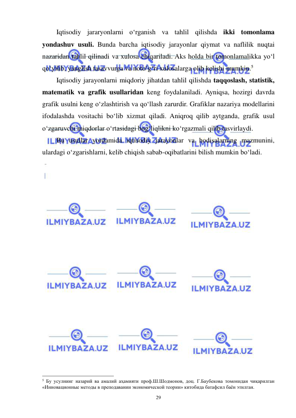  
 
29 
Iqtisodiy jararyonlarni o‘rganish va tahlil qilishda ikki tomonlama 
yondashuv usuli. Bunda barcha iqtisodiy jarayonlar qiymat va naflilik nuqtai 
nazaridan tahlil qilinadi va xulosa chiqariladi. Aks holda bir tomonlamalikka yo‘l 
qo‘yilib, yanglish tasavvurga va noto‘g‘ri xulosalarga olib kelishi mumkin.5 
Iqtisodiy jarayonlarni miqdoriy jihatdan tahlil qilishda taqqoslash, statistik, 
matematik va grafik usullaridan keng foydalaniladi. Ayniqsa, hozirgi davrda 
grafik usulni keng o‘zlashtirish va qo‘llash zarurdir. Grafiklar nazariya modellarini 
ifodalashda vositachi bo‘lib xizmat qiladi. Aniqroq qilib aytganda, grafik usul 
o‘zgaruvchi miqdorlar o‘rtasidagi bog‘liqlikni ko‘rgazmali qilib tasvirlaydi. 
Bu usullar yordamida iqtisodiy jarayonlar va hodisalarning mazmunini, 
ulardagi o‘zgarishlarni, kelib chiqish sabab-oqibatlarini bilish mumkin bo‘ladi. 
 
 
                                                           
5 Бу усулнинг назарий ва амалий аҳамияти проф.Ш.Шодмонов, доц. Г.Баубекова томонидан чиқарилган 
«Инновационные методы в преподавании экономической теории» китобида батафсил баён этилган. 
