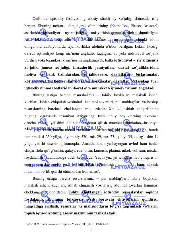  
 
8 
Qadimda iqtisodiy faoliyatning asosiy shakli uy xo‘jaligi doirasida ro‘y 
bergan. Shuning uchun qadimgi grek olimlarining (Ksenofont, Platon, Aristotel) 
asarlarida  iqtisodiyot – uy xo‘jaligi va uni yuritish qonunlari deb tushuntirilgan. 
Arab leksikonida «iqtisod» tejamkorlik ma’nosida tushunilgan, chunki islom 
diniga oid adabiyotlarda tejamkorlikka alohida e’tibor berilgan. Lekin, hozirgi 
davrda iqtisodiyot keng ma’noni anglatib, faqatgina uy yoki individual xo‘jalik 
yuritish yoki tejamkorlik ma’nosini anglatmaydi, balki iqtisodiyot – yirik xususiy 
xo‘jalik, jamoa xo‘jaligi, hissadorlik jamiyatlari, davlat xo‘jaliklaridan, 
moliya va bank tizimlaridan, xo‘jaliklararo, davlatlararo birlashmalar, 
korporatsiyalar, konsernlar, qo‘shma korxonalar, davlatlar o‘rtasidagi turli 
iqtisodiy munosabatlaridan iborat o‘ta murakkab ijtimoiy tizimni anglatadi.  
Buning ustiga barcha resurslarimiz – tabiiy boyliklar, malakali ishchi 
kuchlari, ishlab chiqarish vositalari, iste’mol tovarlari, pul mablag‘lari va boshqa 
resurslarning barchasi cheklangan miqdordadir. Xattoki, ishlab chiqarishning 
bugungi darajasida insoniyat ixtiyoridagi turli tabiiy boyliklarning taxminan 
qancha vaqtga yetishini oldindan bashorat qilish mumkin. Jumladan, insoniyat 
2500 yilga kelib, barcha metall zaxiralarini sarflab bo‘lishi bashorat qilinib, bunda 
temir rudasi 250 yilga, alyuminiy 570, mis 29, rux 23, qalayi 35, qo‘rg‘oshin 19 
yilga yetishi taxmin qilinmoqda. Amalda hozir yashayotgan avlod ham ishlab 
chiqarishda qo‘rg‘oshin, qalayi, rux, oltin, kumush, platina, nikel, volfram, misdan 
foydalanish muammosiga duch kelmoqda. Yaqin yuz yil ichida ishlab chiqarishni 
energoresurslar: neft, gaz, ko‘mir bilan ta’minlash muammosi ham alohida 
muammo bo‘lib qolishi ehtimoldan holi emas1. 
Buning ustiga barcha resurslarimiz – pul mablag‘lari, tabiiy boyliklar, 
malakali ishchi kuchlari, ishlab chiqarish vositalari, iste’mol tovarlari hammasi 
cheklangan miqdordadir. Ushbu cheklangan iqtisodiy resurslardan oqilona 
foydalanib, aholining to‘xtovsiz o‘sib boruvchi ehtiyojlarini qondirish 
maqsadiga erishish, resurslar va mahsulotlarni to‘g‘ri taqsimlash yo‘llarini 
topish iqtisodiyotning asosiy mazmunini tashkil etadi. 
                                                           
1 Зубко Н.М. Экономическая теория. - Минск: НТЦ АПИ, 1998. 61-б. 
