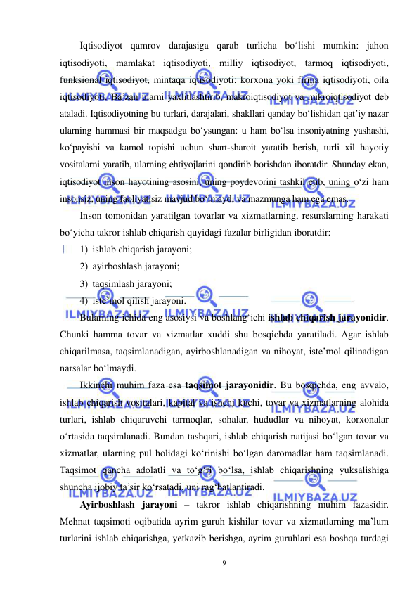  
 
9 
Iqtisodiyot qamrov darajasiga qarab turlicha bo‘lishi mumkin: jahon 
iqtisodiyoti, mamlakat iqtisodiyoti, milliy iqtisodiyot, tarmoq iqtisodiyoti, 
funksional iqtisodiyot, mintaqa iqtisodiyoti; korxona yoki firma iqtisodiyoti, oila 
iqtisodiyoti. Ba’zan ularni yaxlitlashtirib, makroiqtisodiyot va mikroiqtisodiyot deb 
ataladi. Iqtisodiyotning bu turlari, darajalari, shakllari qanday bo‘lishidan qat’iy nazar 
ularning hammasi bir maqsadga bo‘ysungan: u ham bo‘lsa insoniyatning yashashi, 
ko‘payishi va kamol topishi uchun shart-sharoit yaratib berish, turli xil hayotiy 
vositalarni yaratib, ularning ehtiyojlarini qondirib borishdan iboratdir. Shunday ekan, 
iqtisodiyot inson hayotining asosini, uning poydevorini tashkil etib, uning o‘zi ham 
insonsiz, uning faoliyatisiz mavjud bo‘lmaydi va mazmunga ham ega emas.  
Inson tomonidan yaratilgan tovarlar va xizmatlarning, resurslarning harakati 
bo‘yicha takror ishlab chiqarish quyidagi fazalar birligidan iboratdir:  
1) ishlab chiqarish jarayoni;  
2) ayirboshlash jarayoni;  
3) taqsimlash jarayoni;  
4) iste’mol qilish jarayoni.  
Bularning ichida eng asosiysi va boshlang‘ichi ishlab chiqarish jarayonidir. 
Chunki hamma tovar va xizmatlar xuddi shu bosqichda yaratiladi. Agar ishlab 
chiqarilmasa, taqsimlanadigan, ayirboshlanadigan va nihoyat, iste’mol qilinadigan 
narsalar bo‘lmaydi. 
Ikkinchi muhim faza esa taqsimot jarayonidir. Bu bosqichda, eng avvalo, 
ishlab chiqarish vositalari, kapital va ishchi kuchi, tovar va xizmatlarning alohida 
turlari, ishlab chiqaruvchi tarmoqlar, sohalar, hududlar va nihoyat, korxonalar 
o‘rtasida taqsimlanadi. Bundan tashqari, ishlab chiqarish natijasi bo‘lgan tovar va 
xizmatlar, ularning pul holidagi ko‘rinishi bo‘lgan daromadlar ham taqsimlanadi. 
Taqsimot qancha adolatli va to‘g‘ri bo‘lsa, ishlab chiqarishning yuksalishiga 
shuncha ijobiy ta’sir ko‘rsatadi, uni rag‘batlantiradi. 
Ayirboshlash jarayoni – takror ishlab chiqarishning muhim fazasidir. 
Mehnat taqsimoti oqibatida ayrim guruh kishilar tovar va xizmatlarning ma’lum 
turlarini ishlab chiqarishga, yetkazib berishga, ayrim guruhlari esa boshqa turdagi 
