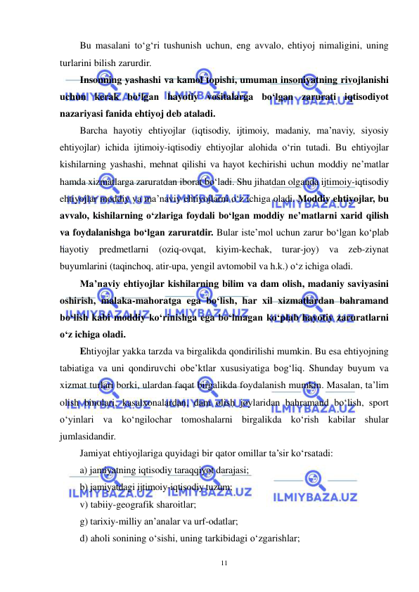  
 
11 
Bu masalani to‘g‘ri tushunish uchun, eng avvalo, ehtiyoj nimaligini, uning 
turlarini bilish zarurdir. 
Insonning yashashi va kamol topishi, umuman insoniyatning rivojlanishi 
uchun kerak bo‘lgan hayotiy vositalarga bo‘lgan zarurati iqtisodiyot 
nazariyasi fanida ehtiyoj deb ataladi. 
Barcha hayotiy ehtiyojlar (iqtisodiy, ijtimoiy, madaniy, ma’naviy, siyosiy 
ehtiyojlar) ichida ijtimoiy-iqtisodiy ehtiyojlar alohida o‘rin tutadi. Bu ehtiyojlar 
kishilarning yashashi, mehnat qilishi va hayot kechirishi uchun moddiy ne’matlar 
hamda xizmatlarga zaruratdan iborat bo‘ladi. Shu jihatdan olganda ijtimoiy-iqtisodiy 
ehtiyojlar moddiy va ma’naviy ehtiyojlarni o‘z ichiga oladi. Moddiy ehtiyojlar, bu 
avvalo, kishilarning o‘zlariga foydali bo‘lgan moddiy ne’matlarni xarid qilish 
va foydalanishga bo‘lgan zaruratdir. Bular iste’mol uchun zarur bo‘lgan ko‘plab 
hayotiy predmetlarni (oziq-ovqat, kiyim-kechak, turar-joy) va zeb-ziynat 
buyumlarini (taqinchoq, atir-upa, yengil avtomobil va h.k.) o‘z ichiga oladi.  
Ma’naviy ehtiyojlar kishilarning bilim va dam olish, madaniy saviyasini 
oshirish, malaka-mahoratga ega bo‘lish, har xil xizmatlardan bahramand 
bo‘lish kabi moddiy ko‘rinishga ega bo‘lmagan ko‘plab hayotiy zaruratlarni 
o‘z ichiga oladi.  
Ehtiyojlar yakka tarzda va birgalikda qondirilishi mumkin. Bu esa ehtiyojning 
tabiatiga va uni qondiruvchi obe’ktlar xususiyatiga bog‘liq. Shunday buyum va 
xizmat turlari borki, ulardan faqat birgalikda foydalanish mumkin. Masalan, ta’lim 
olish binolari, kasalxonalardan, dam olish joylaridan bahramand bo‘lish, sport 
o‘yinlari va ko‘ngilochar tomoshalarni birgalikda ko‘rish kabilar shular 
jumlasidandir. 
Jamiyat ehtiyojlariga quyidagi bir qator omillar ta’sir ko‘rsatadi: 
a) jamiyatning iqtisodiy taraqqiyot darajasi;  
b) jamiyatdagi ijtimoiy-iqtisodiy tuzum;  
v) tabiiy-geografik sharoitlar;  
g) tarixiy-milliy an’analar va urf-odatlar;  
d) aholi sonining o‘sishi, uning tarkibidagi o‘zgarishlar;  
