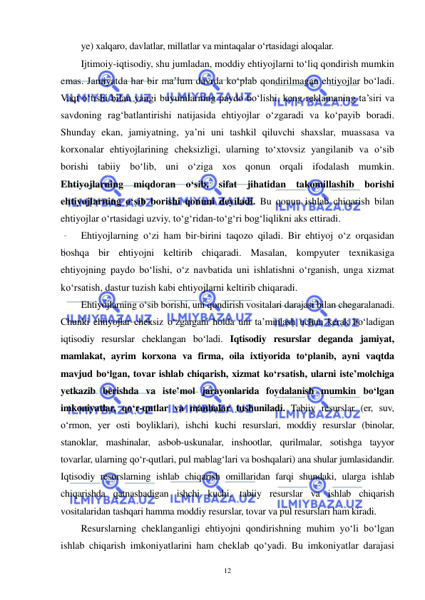  
 
12 
ye) xalqaro, davlatlar, millatlar va mintaqalar o‘rtasidagi aloqalar.  
Ijtimoiy-iqtisodiy, shu jumladan, moddiy ehtiyojlarni to‘liq qondirish mumkin 
emas. Jamiyatda har bir ma’lum davrda ko‘plab qondirilmagan ehtiyojlar bo‘ladi. 
Vaqt o‘tishi bilan yangi buyumlarning paydo bo‘lishi, keng reklamaning ta’siri va 
savdoning rag‘batlantirishi natijasida ehtiyojlar o‘zgaradi va ko‘payib boradi. 
Shunday ekan, jamiyatning, ya’ni uni tashkil qiluvchi shaxslar, muassasa va 
korxonalar ehtiyojlarining cheksizligi, ularning to‘xtovsiz yangilanib va o‘sib 
borishi tabiiy bo‘lib, uni o‘ziga xos qonun orqali ifodalash mumkin. 
Ehtiyojlarning miqdoran o‘sib, sifat jihatidan takomillashib borishi 
ehtiyojlarning o‘sib borishi qonuni deyiladi. Bu qonun ishlab chiqarish bilan 
ehtiyojlar o‘rtasidagi uzviy, to‘g‘ridan-to‘g‘ri bog‘liqlikni aks ettiradi.  
Ehtiyojlarning o‘zi ham bir-birini taqozo qiladi. Bir ehtiyoj o‘z orqasidan 
boshqa bir ehtiyojni keltirib chiqaradi. Masalan, kompyuter texnikasiga 
ehtiyojning paydo bo‘lishi, o‘z navbatida uni ishlatishni o‘rganish, unga xizmat 
ko‘rsatish, dastur tuzish kabi ehtiyojlarni keltirib chiqaradi. 
Ehtiyojlarning o‘sib borishi, uni qondirish vositalari darajasi bilan chegaralanadi. 
Chunki ehtiyojlar cheksiz o‘zgargani holda uni ta’minlash uchun kerak bo‘ladigan 
iqtisodiy resurslar cheklangan bo‘ladi. Iqtisodiy resurslar deganda jamiyat, 
mamlakat, ayrim korxona va firma, oila ixtiyorida to‘planib, ayni vaqtda 
mavjud bo‘lgan, tovar ishlab chiqarish, xizmat ko‘rsatish, ularni iste’molchiga 
yetkazib berishda va iste’mol jarayonlarida foydalanish mumkin bo‘lgan 
imkoniyatlar, qo‘r-qutlar va manbalar tushuniladi. Tabiiy resurslar (er, suv, 
o‘rmon, yer osti boyliklari), ishchi kuchi resurslari, moddiy resurslar (binolar, 
stanoklar, mashinalar, asbob-uskunalar, inshootlar, qurilmalar, sotishga tayyor 
tovarlar, ularning qo‘r-qutlari, pul mablag‘lari va boshqalari) ana shular jumlasidandir. 
Iqtisodiy resurslarning ishlab chiqarish omillaridan farqi shundaki, ularga ishlab 
chiqarishda qatnashadigan ishchi kuchi, tabiiy resurslar va ishlab chiqarish 
vositalaridan tashqari hamma moddiy resurslar, tovar va pul resurslari ham kiradi. 
Resurslarning cheklanganligi ehtiyojni qondirishning muhim yo‘li bo‘lgan 
ishlab chiqarish imkoniyatlarini ham cheklab qo‘yadi. Bu imkoniyatlar darajasi 
