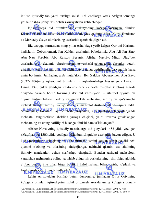  
 
14 
intilish iqtisodiy faoliyatni tartibga solish, uni kishilarga kerak bo‘lgan tomonga 
yo‘naltirishga ijobiy ta’sir etish zaruriyatidan kelib chiqqan. 
Iqtisodiyotga oid bilimlar antik dunyoning ko‘zga ko‘ringan olimlari 
Ksenofont, Platon, Aristotel asarlarida, shunigdek qadimgi Misr, Xitoy, Hindiston 
va Markaziy Osiyo olimlarining asarlarida qarab chiqilgan edi. 
Biz uzoqqa bormasdan ming yillar osha bizga yetib kelgan Qur’oni Karimni, 
hadislarni, Qobusnomani, Ibn Xaldun asarlarini, bobolarimiz Abu Ali Ibn Sino, 
Abu Nasr Forobiy, Abu Rayxon Beruniy, Alisher Navoiy, Mirzo Ulug‘bek 
asarlarini o‘qir ekanmiz, ularda insonning yashashi uchun tabiat ehsonlari yetarli 
emasligi, ijodiy mehnat qilish kerakligi qayta-qayta uqtirilganligiga yana bir karra 
amin bo‘lamiz. Jumladan, arab mutafakkiri Ibn Xaldun Abduraxmon Abu Zayd 
(1332-1406)ning iqtisodiyot bilimlarini rivojlantirishdagi hissasi juda kattadir. 
Uning 1370 yilda yozilgan «Kitob-ul-ibar» («Ibratli misollar kitobi») asarida 
dunyoda birinchi bo‘lib tovarning ikki xil xususiyatini – iste’mol qiymati va 
qiymat tushunchalarini, oddiy va murakkab mehnatni, zaruriy va qo‘shimcha 
mehnat hamda zaruriy va qo‘shimcha mahsulot tushunchalarini ajrata bildi. 
Shuningdek, tovarlarni ayirboshlash jarayonida, ular bir-biriga taqqoslanganda 
mehnatni tenglashtirish shaklida yuzaga chiqishi, ya’ni tovarda gavdalangan 
mehnatning va uning nafliligini hisobga olinishi ham ta’kidlangan.2 
Alisher Navoiyning iqtisodiy masalalarga oid g‘oyalari 1482 yilda yozilgan 
«Vaqfiya» va 1500 yilda yozilgan «Mahbub-ul-qulub» asarlarida bayon etilgan. U 
kishi mahsulotni uch qismga bo‘lib, birinchi qismini ketgan xarajatga, ikkinchi 
qismini o‘zining va oilasining ehtiyojlariga, uchinchi qismini esa aholining 
ijtimoiy manfaatlari uchun sarflashga chaqiradi. Bundan tashqari mahsulotni 
yaratishda mehnatning roliga va ishlab chiqarish vositalarining ishtirokiga alohida 
e’tibor beradi. Shu bilan birga boylikni halol mehnat bilan topish, to‘plash va 
foydalanish zarurligini ta’kidlaydi.3 
Lekin Aristoteldan boshlab butun dunyoning, jumladan O‘rta Osiyoning 
ko‘pgina olimlari iqtisodiyotni izchil o‘rganish asosida uning ko‘pgina qonun-
                                                           
2 А.Раззоқов., Ш.Тошматов., Н.Ўрмонов. Иқтисодий таълимотлар тарихи. Т.: «Молия». 2002, 42-бет. 
3 А.Раззоқов., Ш.Тошматов., Н.Ўрмонов. Иқтисодий таълимотлар тарихи. Т.: «Молия». 2002., 89-90-бет. 
