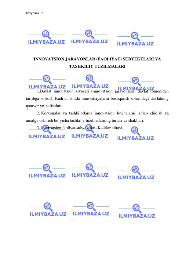 Ilmiybaza.uz 
 
 
 
 
 
INNOVATSION JARAYONLAR (FAOLIYAT) SUBYEKTLARI VA 
TASHKILIY TUZILMALARI 
 
 
1.Davlat innovatsion siyosati (innovatsion jarayonlarni davlat tomonidan 
tartibga solish). Kadrlar ishida innovatsiyalarni boshqarish sohasidagi davlatning 
ustuvor yo‘nalishlari. 
2. Korxonalar va tashkilotlarda innovatsion loyihalarni ishlab chiqish va 
amalga oshirish bo‘yicha tashkiliy tuzilmalarning turlari va shakllari. 
3. Innovatsion faoliyat subyektlari. Kadrlar elitasi. 
 
 
 
 
 
 
 
 
 
 
 
 
 
 
