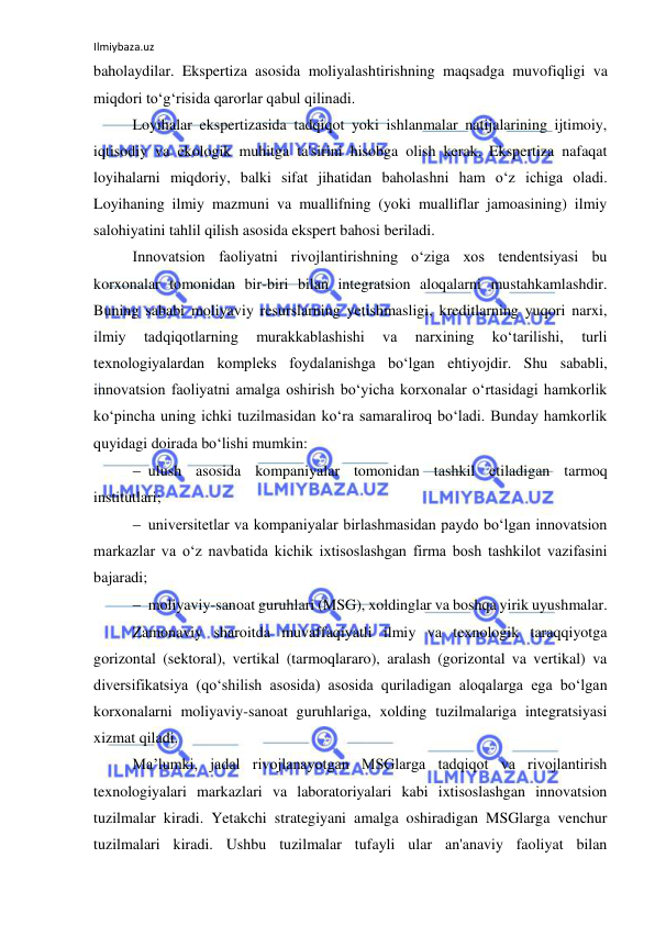 Ilmiybaza.uz 
 
baholaydilar. Ekspertiza asosida moliyalashtirishning maqsadga muvofiqligi va 
miqdori to‘g‘risida qarorlar qabul qilinadi. 
Loyihalar ekspertizasida tadqiqot yoki ishlanmalar natijalarining ijtimoiy, 
iqtisodiy va ekologik muhitga ta'sirini hisobga olish kerak. Ekspertiza nafaqat 
loyihalarni miqdoriy, balki sifat jihatidan baholashni ham o‘z ichiga oladi. 
Loyihaning ilmiy mazmuni va muallifning (yoki mualliflar jamoasining) ilmiy 
salohiyatini tahlil qilish asosida ekspert bahosi beriladi. 
Innovatsion faoliyatni rivojlantirishning o‘ziga xos tendentsiyasi bu 
korxonalar tomonidan bir-biri bilan integratsion aloqalarni mustahkamlashdir. 
Buning sababi moliyaviy resurslarning yetishmasligi, kreditlarning yuqori narxi, 
ilmiy 
tadqiqotlarning 
murakkablashishi 
va 
narxining 
ko‘tarilishi, 
turli 
texnologiyalardan kompleks foydalanishga bo‘lgan ehtiyojdir. Shu sababli, 
innovatsion faoliyatni amalga oshirish bo‘yicha korxonalar o‘rtasidagi hamkorlik 
ko‘pincha uning ichki tuzilmasidan ko‘ra samaraliroq bo‘ladi. Bunday hamkorlik 
quyidagi doirada bo‘lishi mumkin: 
 ulush asosida kompaniyalar tomonidan tashkil etiladigan tarmoq 
institutlari; 
 universitetlar va kompaniyalar birlashmasidan paydo bo‘lgan innovatsion 
markazlar va o‘z navbatida kichik ixtisoslashgan firma bosh tashkilot vazifasini 
bajaradi; 
 moliyaviy-sanoat guruhlari (MSG), xoldinglar va boshqa yirik uyushmalar. 
Zamonaviy sharoitda muvaffaqiyatli ilmiy va texnologik taraqqiyotga 
gorizontal (sektoral), vertikal (tarmoqlararo), aralash (gorizontal va vertikal) va 
diversifikatsiya (qo‘shilish asosida) asosida quriladigan aloqalarga ega bo‘lgan 
korxonalarni moliyaviy-sanoat guruhlariga, xolding tuzilmalariga integratsiyasi 
xizmat qiladi. 
Ma’lumki, jadal rivojlanayotgan MSGlarga tadqiqot va rivojlantirish 
texnologiyalari markazlari va laboratoriyalari kabi ixtisoslashgan innovatsion 
tuzilmalar kiradi. Yetakchi strategiyani amalga oshiradigan MSGlarga venchur 
tuzilmalari kiradi. Ushbu tuzilmalar tufayli ular an'anaviy faoliyat bilan 
