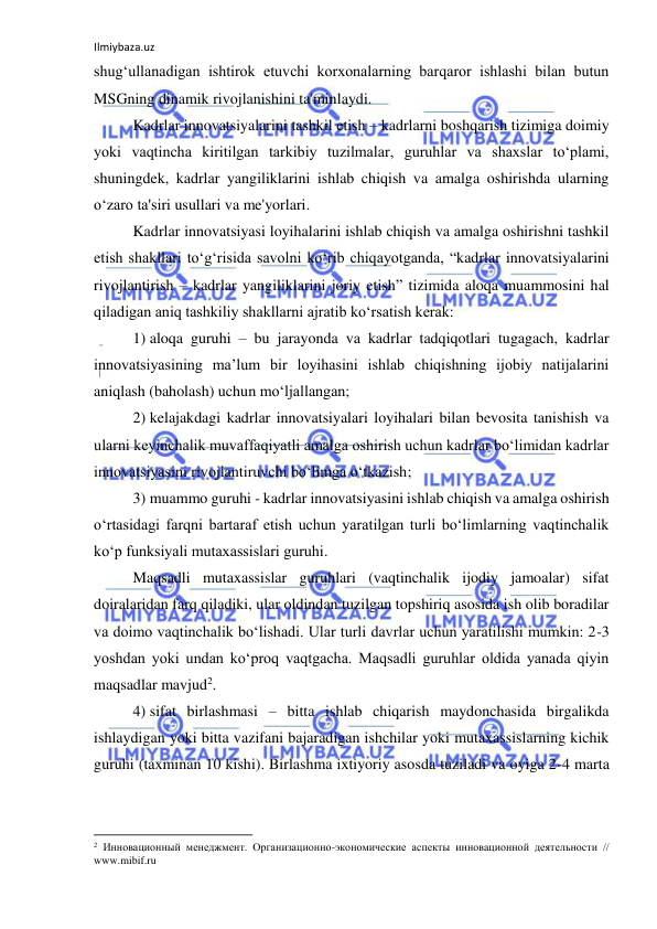 Ilmiybaza.uz 
 
shug‘ullanadigan ishtirok etuvchi korxonalarning barqaror ishlashi bilan butun 
MSGning dinamik rivojlanishini ta'minlaydi. 
Kadrlar innovatsiyalarini tashkil etish – kadrlarni boshqarish tizimiga doimiy 
yoki vaqtincha kiritilgan tarkibiy tuzilmalar, guruhlar va shaxslar to‘plami, 
shuningdek, kadrlar yangiliklarini ishlab chiqish va amalga oshirishda ularning 
o‘zaro ta'siri usullari va me'yorlari. 
Kadrlar innovatsiyasi loyihalarini ishlab chiqish va amalga oshirishni tashkil 
etish shakllari to‘g‘risida savolni ko‘rib chiqayotganda, “kadrlar innovatsiyalarini 
rivojlantirish – kadrlar yangiliklarini joriy etish” tizimida aloqa muammosini hal 
qiladigan aniq tashkiliy shakllarni ajratib ko‘rsatish kerak: 
1) aloqa guruhi – bu jarayonda va kadrlar tadqiqotlari tugagach, kadrlar 
innovatsiyasining ma’lum bir loyihasini ishlab chiqishning ijobiy natijalarini 
aniqlash (baholash) uchun mo‘ljallangan; 
2) kelajakdagi kadrlar innovatsiyalari loyihalari bilan bevosita tanishish va 
ularni keyinchalik muvaffaqiyatli amalga oshirish uchun kadrlar bo‘limidan kadrlar 
innovatsiyasini rivojlantiruvchi bo‘limga o‘tkazish; 
3) muammo guruhi - kadrlar innovatsiyasini ishlab chiqish va amalga oshirish 
o‘rtasidagi farqni bartaraf etish uchun yaratilgan turli bo‘limlarning vaqtinchalik 
ko‘p funksiyali mutaxassislari guruhi.  
Maqsadli mutaxassislar guruhlari (vaqtinchalik ijodiy jamoalar) sifat 
doiralaridan farq qiladiki, ular oldindan tuzilgan topshiriq asosida ish olib boradilar 
va doimo vaqtinchalik bo‘lishadi. Ular turli davrlar uchun yaratilishi mumkin: 2-3 
yoshdan yoki undan ko‘proq vaqtgacha. Maqsadli guruhlar oldida yanada qiyin 
maqsadlar mavjud2. 
4) sifat birlashmasi – bitta ishlab chiqarish maydonchasida birgalikda 
ishlaydigan yoki bitta vazifani bajaradigan ishchilar yoki mutaxassislarning kichik 
guruhi (taxminan 10 kishi). Birlashma ixtiyoriy asosda tuziladi va oyiga 2-4 marta 
                                                           
2 Инновационный менеджмент. Организационно-экономические аспекты инновационной деятельности // 
www.mibif.ru 
