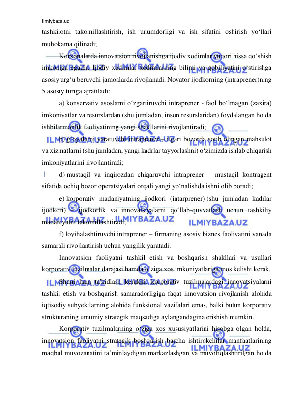 Ilmiybaza.uz 
 
tashkilotni takomillashtirish, ish unumdorligi va ish sifatini oshirish yo‘llari 
muhokama qilinadi; 
Korxonalarda innovatsion rivojlanishga ijodiy xodimlar yuqori hissa qo‘shish 
imkoniga egadir. Ijodiy xodimlar xodimlarning bilimi va qobiliyatini o‘stirishga 
asosiy urg‘u beruvchi jamoalarda rivojlanadi. Novator ijodkorning (intraprener)ning 
5 asosiy turiga ajratiladi: 
a) konservativ asoslarni o‘zgartiruvchi intraprener - faol bo‘lmagan (zaxira) 
imkoniyatlar va resurslardan (shu jumladan, inson resurslaridan) foydalangan holda 
ishbilarmonlik faoliyatining yangi shakllarini rivojlantiradi; 
b) g‘oyalarni yaratuvchi intraprener – ilgari bozorda sotib olingan mahsulot 
va xizmatlarni (shu jumladan, yangi kadrlar tayyorlashni) o‘zimizda ishlab chiqarish 
imkoniyatlarini rivojlantiradi; 
d) mustaqil va inqirozdan chiqaruvchi intraprener – mustaqil kontragent 
sifatida ochiq bozor operatsiyalari orqali yangi yo‘nalishda ishni olib boradi; 
e) korporativ madaniyatning ijodkori (intarprener) (shu jumladan kadrlar 
ijodkori) – ijodkorlik va innovatsiyalarni qo‘llab-quvvatlash uchun tashkiliy 
madaniyatni takomillashtiradi; 
f) loyihalashtiruvchi intraprener – firmaning asosiy biznes faoliyatini yanada 
samarali rivojlantirish uchun yangilik yaratadi. 
Innovatsion faoliyatni tashkil etish va boshqarish shakllari va usullari 
korporativ tuzilmalar darajasi hamda o‘ziga xos imkoniyatlariga mos kelishi kerak. 
Shuni ham ta'kidlash kerakki, korporativ tuzilmalardagi innovatsiyalarni 
tashkil etish va boshqarish samaradorligiga faqat innovatsion rivojlanish alohida 
iqtisodiy subyektlarning alohida funksional vazifalari emas, balki butun korporativ 
strukturaning umumiy strategik maqsadiga aylangandagina erishish mumkin. 
Korporativ tuzilmalarning o‘ziga xos xususiyatlarini hisobga olgan holda, 
innovatsion faoliyatni strategik boshqarish barcha ishtirokchilar manfaatlarining 
maqbul muvozanatini ta’minlaydigan markazlashgan va muvofiqlashtirilgan holda 
