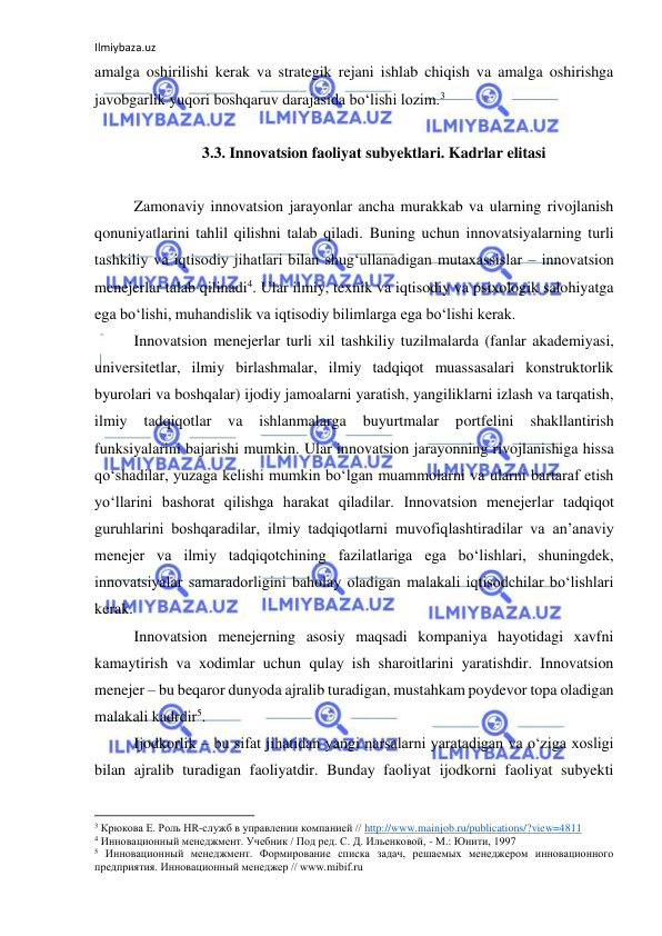 Ilmiybaza.uz 
 
amalga oshirilishi kerak va strategik rejani ishlab chiqish va amalga oshirishga 
javobgarlik yuqori boshqaruv darajasida bo‘lishi lozim.3 
 
3.3. Innovatsion faoliyat subyektlari. Kadrlar elitasi 
 
Zamonaviy innovatsion jarayonlar ancha murakkab va ularning rivojlanish 
qonuniyatlarini tahlil qilishni talab qiladi. Buning uchun innovatsiyalarning turli 
tashkiliy va iqtisodiy jihatlari bilan shug‘ullanadigan mutaxassislar – innovatsion 
menejerlar talab qilinadi4. Ular ilmiy, texnik va iqtisodiy va psixologik salohiyatga 
ega bo‘lishi, muhandislik va iqtisodiy bilimlarga ega bo‘lishi kerak. 
Innovatsion menejerlar turli xil tashkiliy tuzilmalarda (fanlar akademiyasi, 
universitetlar, ilmiy birlashmalar, ilmiy tadqiqot muassasalari konstruktorlik 
byurolari va boshqalar) ijodiy jamoalarni yaratish, yangiliklarni izlash va tarqatish, 
ilmiy 
tadqiqotlar 
va 
ishlanmalarga 
buyurtmalar 
portfelini 
shakllantirish 
funksiyalarini bajarishi mumkin. Ular innovatsion jarayonning rivojlanishiga hissa 
qo‘shadilar, yuzaga kelishi mumkin bo‘lgan muammolarni va ularni bartaraf etish 
yo‘llarini bashorat qilishga harakat qiladilar. Innovatsion menejerlar tadqiqot 
guruhlarini boshqaradilar, ilmiy tadqiqotlarni muvofiqlashtiradilar va an’anaviy 
menejer va ilmiy tadqiqotchining fazilatlariga ega bo‘lishlari, shuningdek, 
innovatsiyalar samaradorligini baholay oladigan malakali iqtisodchilar bo‘lishlari 
kerak. 
Innovatsion menejerning asosiy maqsadi kompaniya hayotidagi xavfni 
kamaytirish va xodimlar uchun qulay ish sharoitlarini yaratishdir. Innovatsion 
menejer – bu beqaror dunyoda ajralib turadigan, mustahkam poydevor topa oladigan 
malakali kadrdir5. 
Ijodkorlik – bu sifat jihatidan yangi narsalarni yaratadigan va o‘ziga xosligi 
bilan ajralib turadigan faoliyatdir. Bunday faoliyat ijodkorni faoliyat subyekti 
                                                           
3 Крюкова Е. Роль HR-служб в управлении компанией // http://www.mainjob.ru/publications/?view=4811  
4 Инновационный менеджмент. Учебник / Под ред. С. Д. Ильенковой, - М.: Юнити, 1997 
5 Инновационный менеджмент. Формирование списка задач, решаемых менеджером инновационного 
предприятия. Инновационный менеджер // www.mibif.ru 
