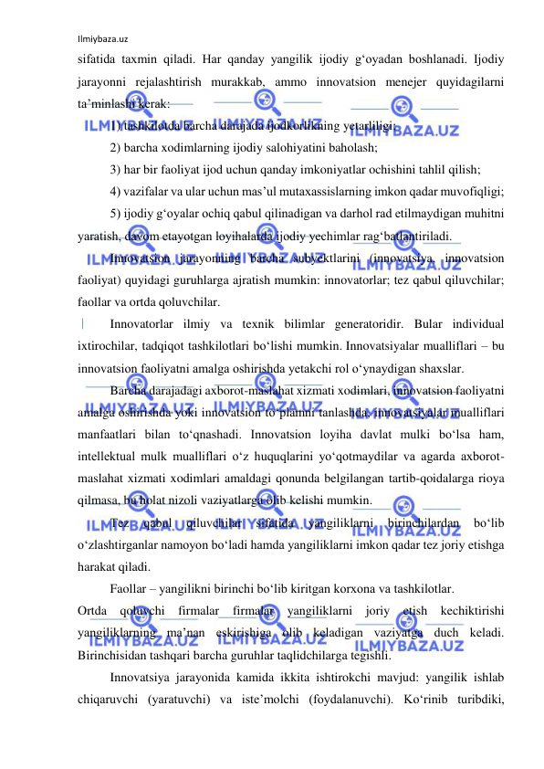 Ilmiybaza.uz 
 
sifatida taxmin qiladi. Har qanday yangilik ijodiy g‘oyadan boshlanadi. Ijodiy 
jarayonni rejalashtirish murakkab, ammo innovatsion menejer quyidagilarni 
ta’minlashi kerak: 
1) tashkilotda barcha darajada ijodkorlikning yetarliligi; 
2) barcha xodimlarning ijodiy salohiyatini baholash; 
3) har bir faoliyat ijod uchun qanday imkoniyatlar ochishini tahlil qilish; 
4) vazifalar va ular uchun mas’ul mutaxassislarning imkon qadar muvofiqligi; 
5) ijodiy g‘oyalar ochiq qabul qilinadigan va darhol rad etilmaydigan muhitni 
yaratish, davom etayotgan loyihalarda ijodiy yechimlar rag‘batlantiriladi. 
Innovatsion jarayonning barcha subyektlarini (innovatsiya, innovatsion 
faoliyat) quyidagi guruhlarga ajratish mumkin: innovatorlar; tez qabul qiluvchilar; 
faollar va ortda qoluvchilar. 
Innovatorlar ilmiy va texnik bilimlar generatoridir. Bular individual 
ixtirochilar, tadqiqot tashkilotlari bo‘lishi mumkin. Innovatsiyalar mualliflari – bu 
innovatsion faoliyatni amalga oshirishda yetakchi rol o‘ynaydigan shaxslar. 
Barcha darajadagi axborot-maslahat xizmati xodimlari, innovatsion faoliyatni 
amalga oshirishda yoki innovatsion to‘plamni tanlashda, innovatsiyalar mualliflari 
manfaatlari bilan to‘qnashadi. Innovatsion loyiha davlat mulki bo‘lsa ham, 
intellektual mulk mualliflari o‘z huquqlarini yo‘qotmaydilar va agarda axborot-
maslahat xizmati xodimlari amaldagi qonunda belgilangan tartib-qoidalarga rioya 
qilmasa, bu holat nizoli vaziyatlarga olib kelishi mumkin. 
Tez 
qabul 
qiluvchilar 
sifatida 
yangiliklarni 
birinchilardan 
bo‘lib 
o‘zlashtirganlar namoyon bo‘ladi hamda yangiliklarni imkon qadar tez joriy etishga 
harakat qiladi.  
Faollar – yangilikni birinchi bo‘lib kiritgan korxona va tashkilotlar. 
Ortda qoluvchi firmalar 
firmalar yangiliklarni joriy etish kechiktirishi 
yangiliklarning ma’nan eskirishiga olib keladigan vaziyatga duch keladi. 
Birinchisidan tashqari barcha guruhlar taqlidchilarga tegishli. 
Innovatsiya jarayonida kamida ikkita ishtirokchi mavjud: yangilik ishlab 
chiqaruvchi (yaratuvchi) va iste’molchi (foydalanuvchi). Ko‘rinib turibdiki, 
