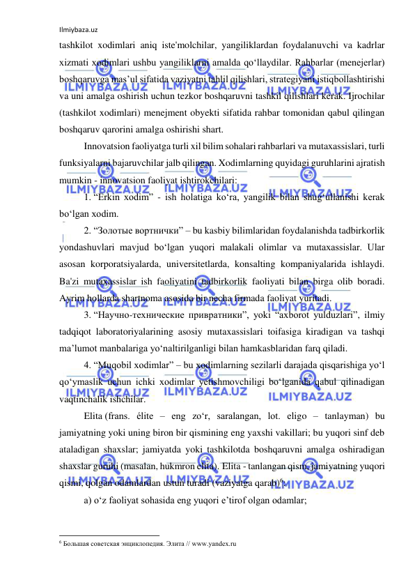 Ilmiybaza.uz 
 
tashkilot xodimlari aniq iste'molchilar, yangiliklardan foydalanuvchi va kadrlar 
xizmati xodimlari ushbu yangiliklarni amalda qo‘llaydilar. Rahbarlar (menejerlar) 
boshqaruvga mas’ul sifatida vaziyatni tahlil qilishlari, strategiyani istiqbollashtirishi 
va uni amalga oshirish uchun tezkor boshqaruvni tashkil qilishlari kerak. Ijrochilar 
(tashkilot xodimlari) menejment obyekti sifatida rahbar tomonidan qabul qilingan 
boshqaruv qarorini amalga oshirishi shart. 
Innovatsion faoliyatga turli xil bilim sohalari rahbarlari va mutaxassislari, turli 
funksiyalarni bajaruvchilar jalb qilingan. Xodimlarning quyidagi guruhlarini ajratish 
mumkin - innovatsion faoliyat ishtirokchilari: 
1. “Erkin xodim” - ish holatiga ko‘ra, yangilik bilan shug‘ullanishi kerak 
bo‘lgan xodim. 
2. “Золотые вортнички” – bu kasbiy bilimlaridan foydalanishda tadbirkorlik 
yondashuvlari mavjud bo‘lgan yuqori malakali olimlar va mutaxassislar. Ular 
asosan korporatsiyalarda, universitetlarda, konsalting kompaniyalarida ishlaydi. 
Ba'zi mutaxassislar ish faoliyatini tadbirkorlik faoliyati bilan birga olib boradi. 
Ayrim hollarda shartnoma asosida bir necha firmada faoliyat yuritadi. 
3. “Научно-технические привратники”, yoki “axborot yulduzlari”, ilmiy 
tadqiqot laboratoriyalarining asosiy mutaxassislari toifasiga kiradigan va tashqi 
ma’lumot manbalariga yo‘naltirilganligi bilan hamkasblaridan farq qiladi. 
4. “Muqobil xodimlar” – bu xodimlarning sezilarli darajada qisqarishiga yo‘l 
qo‘ymaslik uchun ichki xodimlar yetishmovchiligi bo‘lganida qabul qilinadigan 
vaqtinchalik ishchilar. 
Elita (frans. élite – eng zo‘r, saralangan, lot. eligo – tanlayman) bu 
jamiyatning yoki uning biron bir qismining eng yaxshi vakillari; bu yuqori sinf deb 
ataladigan shaxslar; jamiyatda yoki tashkilotda boshqaruvni amalga oshiradigan 
shaxslar guruhi (masalan, hukmron elita). Elita - tanlangan qism, jamiyatning yuqori 
qismi, qolgan odamlardan ustun turadi (vaziyatga qarab)6: 
a) o‘z faoliyat sohasida eng yuqori e’tirof olgan odamlar; 
                                                           
6 Большая советская энциклопедия. Элита // www.yandex.ru 
