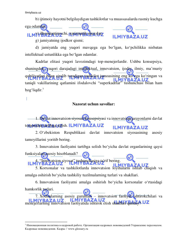 Ilmiybaza.uz 
 
b) ijtimoiy hayotni belgilaydigan tashkilotlar va muassasalarda rasmiy kuchga 
ega odamlar; 
v) ilhomlantiruvchi, xarizmatik shaxslar; 
g) jamiyatning ijodkor qismi; 
d) jamiyatda eng yuqori mavqega ega bo‘lgan, ko‘pchilikka nisbatan 
intellektual ustunlikka ega bo‘lgan odamlar. 
Kadrlar elitasi yuqori lavozimdagi top-menejerlardir. Ushbu konsepsiya, 
shuningdek, yuqori darajadagi intellektual, innovatsion, ijodiy, ilmiy, ma’muriy 
qobiliyatlari bilan ajralib turadigan tashkilot jamoasining eng ko‘zga ko‘ringan va 
taniqli vakillarining qatlamini ifodalovchi “superkadrlar” tushunchasi bilan ham 
bog‘liqdir.7 
 
Nazorat uchun savollar: 
 
1. Davlat innovatsion siyosati konsepsiyasi va innovatsion jarayonlarni davlat 
tomonidan tartibga solish. 
2. O‘zbekiston Respublikasi davlat innovatsion siyosasining asosiy 
tamoyillarini yoritib bering. 
3. Innovatsion faoliyatni tartibga solish bo‘yicha davlat organlarining qaysi 
funksiyalari asosiy hisoblanadi? 
4. “Innovatsion siyosat” tushunchasiga ta'rif bering. 
5. Korxonalar va tashkilotlarda innovatsion loyihalarni ishlab chiqish va 
amalga oshirish bo‘yicha tashkiliy tuzilmalarning turlari va shakllari. 
6. Innovatsion faoliyatni amalga oshirish bo‘yicha korxonalar o‘rtasidagi 
hamkorlik turlari. 
7. Xodimlarning asosiy guruhlari – innovatsion faoliyat ishtirokchilari va 
menejerlarning innovatsion faoliyatida ishtirok etish shakllari qanday? 
                                                           
7 Инновационная политика в кадровой работе. Организация кадровых нововведений Управление персоналом. 
Кадровые нововведения. Кадры // www.glossary.ru 
