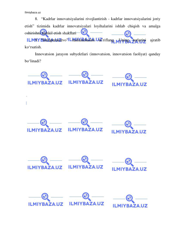 Ilmiybaza.uz 
 
8. “Kadrlar innovatsiyalarini rivojlantirish - kadrlar innovatsiyalarini joriy 
etish” tizimida kadrlar innovatsiyalari loyihalarini ishlab chiqish va amalga 
oshirishni tashkil etish shakllari 
9. “Intraprenestvo” tushunchasini ta’riflang. Uning turlarini ajratib 
ko‘rsatish. 
Innovatsion jarayon subyektlari (innovatsion, innovatsion faoliyat) qanday 
bo‘linadi? 
