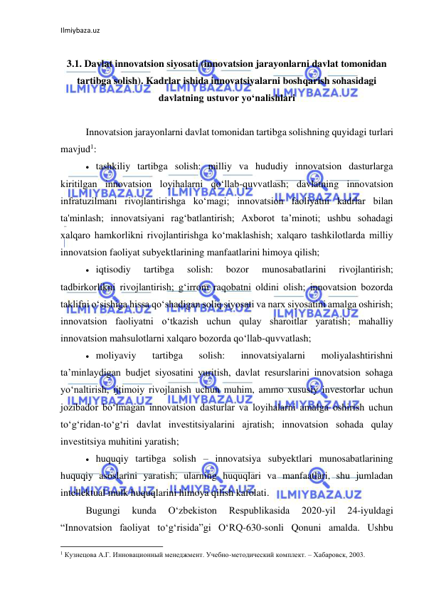 Ilmiybaza.uz 
 
 
3.1. Davlat innovatsion siyosati (innovatsion jarayonlarni davlat tomonidan 
tartibga solish). Kadrlar ishida innovatsiyalarni boshqarish sohasidagi 
davlatning ustuvor yo‘nalishlari 
 
Innovatsion jarayonlarni davlat tomonidan tartibga solishning quyidagi turlari 
mavjud1: 
 tashkiliy tartibga solish: milliy va hududiy innovatsion dasturlarga 
kiritilgan innovatsion loyihalarni qo‘llab-quvvatlash; davlatning innovatsion 
infratuzilmani rivojlantirishga ko‘magi; innovatsion faoliyatni kadrlar bilan 
ta'minlash; innovatsiyani rag‘batlantirish; Axborot ta’minoti; ushbu sohadagi 
xalqaro hamkorlikni rivojlantirishga ko‘maklashish; xalqaro tashkilotlarda milliy 
innovatsion faoliyat subyektlarining manfaatlarini himoya qilish; 
 iqtisodiy 
tartibga 
solish: 
bozor 
munosabatlarini 
rivojlantirish; 
tadbirkorlikni rivojlantirish; g‘irrom raqobatni oldini olish; innovatsion bozorda 
taklifni o‘sishiga hissa qo‘shadigan soliq siyosati va narx siyosatini amalga oshirish; 
innovatsion faoliyatni o‘tkazish uchun qulay sharoitlar yaratish; mahalliy 
innovatsion mahsulotlarni xalqaro bozorda qo‘llab-quvvatlash; 
 moliyaviy 
tartibga 
solish: 
innovatsiyalarni 
moliyalashtirishni 
ta’minlaydigan budjet siyosatini yuritish, davlat resurslarini innovatsion sohaga 
yo‘naltirish, ijtimoiy rivojlanish uchun muhim, ammo xususiy investorlar uchun 
jozibador bo‘lmagan innovatsion dasturlar va loyihalarni amalga oshirish uchun 
to‘g‘ridan-to‘g‘ri davlat investitsiyalarini ajratish; innovatsion sohada qulay 
investitsiya muhitini yaratish; 
 huquqiy tartibga solish – innovatsiya subyektlari munosabatlarining 
huquqiy asoslarini yaratish; ularning huquqlari va manfaatlari, shu jumladan 
intellektual mulk huquqlarini himoya qilish kafolati. 
Bugungi 
kunda 
O‘zbekiston 
Respublikasida 
2020-yil 
24-iyuldagi 
“Innovatsion faoliyat to‘g‘risida”gi O‘RQ-630-sonli Qonuni amalda. Ushbu 
                                                           
1 Кузнецова А.Г. Инновационный менеджмент. Учебно-методический комплект. – Хабаровск, 2003. 
