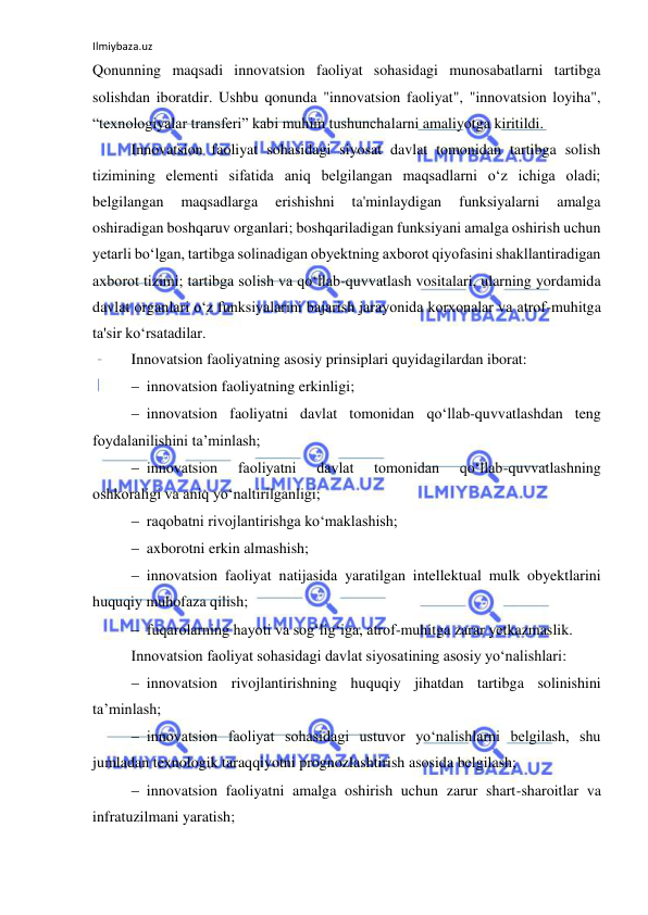 Ilmiybaza.uz 
 
Qonunning maqsadi innovatsion faoliyat sohasidagi munosabatlarni tartibga 
solishdan iboratdir. Ushbu qonunda "innovatsion faoliyat", "innovatsion loyiha", 
“texnologiyalar transferi” kabi muhim tushunchalarni amaliyotga kiritildi. 
Innovatsion faoliyat sohasidagi siyosat davlat tomonidan tartibga solish 
tizimining elementi sifatida aniq belgilangan maqsadlarni o‘z ichiga oladi; 
belgilangan 
maqsadlarga 
erishishni 
ta'minlaydigan 
funksiyalarni 
amalga 
oshiradigan boshqaruv organlari; boshqariladigan funksiyani amalga oshirish uchun 
yetarli bo‘lgan, tartibga solinadigan obyektning axborot qiyofasini shakllantiradigan 
axborot tizimi; tartibga solish va qo‘llab-quvvatlash vositalari, ularning yordamida 
davlat organlari o‘z funksiyalarini bajarish jarayonida korxonalar va atrof-muhitga 
ta'sir ko‘rsatadilar. 
 
Innovatsion faoliyatning asosiy prinsiplari quyidagilardan iborat: 
 innovatsion faoliyatning erkinligi; 
 innovatsion faoliyatni davlat tomonidan qo‘llab-quvvatlashdan teng 
foydalanilishini ta’minlash; 
 innovatsion 
faoliyatni 
davlat 
tomonidan 
qo‘llab-quvvatlashning 
oshkoraligi va aniq yo‘naltirilganligi; 
 raqobatni rivojlantirishga ko‘maklashish; 
 axborotni erkin almashish; 
 innovatsion faoliyat natijasida yaratilgan intellektual mulk obyektlarini 
huquqiy muhofaza qilish; 
 fuqarolarning hayoti va sog‘lig‘iga, atrof-muhitga zarar yetkazmaslik. 
Innovatsion faoliyat sohasidagi davlat siyosatining asosiy yo‘nalishlari: 
 innovatsion rivojlantirishning huquqiy jihatdan tartibga solinishini 
ta’minlash; 
 innovatsion faoliyat sohasidagi ustuvor yo‘nalishlarni belgilash, shu 
jumladan texnologik taraqqiyotni prognozlashtirish asosida belgilash; 
 innovatsion faoliyatni amalga oshirish uchun zarur shart-sharoitlar va 
infratuzilmani yaratish; 
