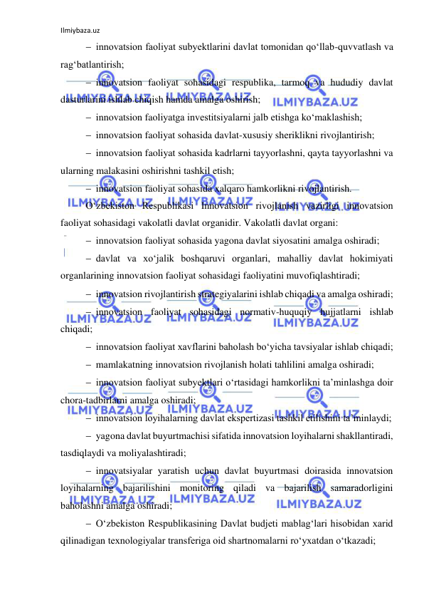 Ilmiybaza.uz 
 
 innovatsion faoliyat subyektlarini davlat tomonidan qo‘llab-quvvatlash va 
rag‘batlantirish; 
 innovatsion faoliyat sohasidagi respublika, tarmoq va hududiy davlat 
dasturlarini ishlab chiqish hamda amalga oshirish; 
 innovatsion faoliyatga investitsiyalarni jalb etishga ko‘maklashish; 
 innovatsion faoliyat sohasida davlat-xususiy sheriklikni rivojlantirish; 
 innovatsion faoliyat sohasida kadrlarni tayyorlashni, qayta tayyorlashni va 
ularning malakasini oshirishni tashkil etish; 
 innovatsion faoliyat sohasida xalqaro hamkorlikni rivojlantirish. 
O‘zbekiston Respublikasi Innovatsion rivojlanish vazirligi innovatsion 
faoliyat sohasidagi vakolatli davlat organidir. Vakolatli davlat organi: 
 innovatsion faoliyat sohasida yagona davlat siyosatini amalga oshiradi; 
 davlat va xo‘jalik boshqaruvi organlari, mahalliy davlat hokimiyati 
organlarining innovatsion faoliyat sohasidagi faoliyatini muvofiqlashtiradi; 
 innovatsion rivojlantirish strategiyalarini ishlab chiqadi va amalga oshiradi; 
 innovatsion faoliyat sohasidagi normativ-huquqiy hujjatlarni ishlab 
chiqadi; 
 innovatsion faoliyat xavflarini baholash bo‘yicha tavsiyalar ishlab chiqadi; 
 mamlakatning innovatsion rivojlanish holati tahlilini amalga oshiradi; 
 innovatsion faoliyat subyektlari o‘rtasidagi hamkorlikni ta’minlashga doir 
chora-tadbirlarni amalga oshiradi; 
 innovatsion loyihalarning davlat ekspertizasi tashkil etilishini ta’minlaydi; 
 yagona davlat buyurtmachisi sifatida innovatsion loyihalarni shakllantiradi, 
tasdiqlaydi va moliyalashtiradi; 
 innovatsiyalar yaratish uchun davlat buyurtmasi doirasida innovatsion 
loyihalarning bajarilishini monitoring qiladi va bajarilish samaradorligini 
baholashni amalga oshiradi; 
 O‘zbekiston Respublikasining Davlat budjeti mablag‘lari hisobidan xarid 
qilinadigan texnologiyalar transferiga oid shartnomalarni ro‘yxatdan o‘tkazadi; 
