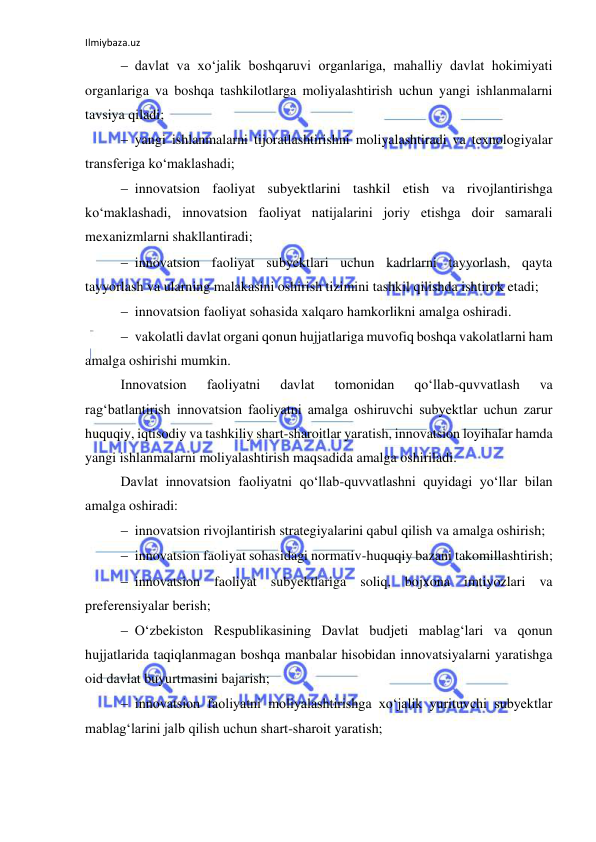 Ilmiybaza.uz 
 
 davlat va xo‘jalik boshqaruvi organlariga, mahalliy davlat hokimiyati 
organlariga va boshqa tashkilotlarga moliyalashtirish uchun yangi ishlanmalarni 
tavsiya qiladi; 
 yangi ishlanmalarni tijoratlashtirishni moliyalashtiradi va texnologiyalar 
transferiga ko‘maklashadi; 
 innovatsion faoliyat subyektlarini tashkil etish va rivojlantirishga 
ko‘maklashadi, innovatsion faoliyat natijalarini joriy etishga doir samarali 
mexanizmlarni shakllantiradi; 
 innovatsion faoliyat subyektlari uchun kadrlarni tayyorlash, qayta 
tayyorlash va ularning malakasini oshirish tizimini tashkil qilishda ishtirok etadi; 
 innovatsion faoliyat sohasida xalqaro hamkorlikni amalga oshiradi. 
 vakolatli davlat organi qonun hujjatlariga muvofiq boshqa vakolatlarni ham 
amalga oshirishi mumkin. 
Innovatsion 
faoliyatni 
davlat 
tomonidan 
qo‘llab-quvvatlash 
va 
rag‘batlantirish innovatsion faoliyatni amalga oshiruvchi subyektlar uchun zarur 
huquqiy, iqtisodiy va tashkiliy shart-sharoitlar yaratish, innovatsion loyihalar hamda 
yangi ishlanmalarni moliyalashtirish maqsadida amalga oshiriladi. 
Davlat innovatsion faoliyatni qo‘llab-quvvatlashni quyidagi yo‘llar bilan 
amalga oshiradi: 
 innovatsion rivojlantirish strategiyalarini qabul qilish va amalga oshirish; 
 innovatsion faoliyat sohasidagi normativ-huquqiy bazani takomillashtirish; 
 innovatsion faoliyat subyektlariga soliq, bojxona imtiyozlari va 
preferensiyalar berish; 
 O‘zbekiston Respublikasining Davlat budjeti mablag‘lari va qonun 
hujjatlarida taqiqlanmagan boshqa manbalar hisobidan innovatsiyalarni yaratishga 
oid davlat buyurtmasini bajarish; 
 innovatsion faoliyatni moliyalashtirishga xo‘jalik yurituvchi subyektlar 
mablag‘larini jalb qilish uchun shart-sharoit yaratish; 
